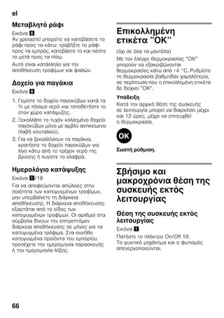 el
66
Μεταβλητό ράφι
Εικόνα &
Αν χρειαστεί μπορείτε να κατεβάσετε το
ράφι προς τα κάτω: τραβήξτε το ράφι
προς τα εμπρός, κατεβάστε το και πιέστε
το μετά προς τα πίσω.
Αυτό είναι κατάλληλο για την
αποθήκευση τροφίμων και φιαλών.
Δοχείο για παγάκια
Εικόνα )
1. Γεμίστε το δοχείο παγοκύβων κατά τα
¾ με πόσιμο νερό και τοποθετήστε το
στον χώρο κατάψυξης.
2. Ξεκολλάτε το τυχόν κολλημένο δοχείο
παγοκύβων μόνο με αμβλύ αντικείμενο
(λαβή κουταλιού).
3. Για να ξεκολλήσουν τα παγάκια,
κρατήστε το δοχείο παγοκύβων για
λίγο κάτω από το τρέχον νερό της
βρύσης ή λυγίστε το ελαφρά.
Ημερολόγιο κατάψυξης
Εικόνα !/18
Για να αποφεύγονται απώλειες στην
ποιότητα των κατεψυγμένων τροφίμων,
μην υπερβαίνετε τη διάρκεια
αποθήκευσης. Η διάρκεια αποθήκευσης
εξαρτάται από το είδος των
κατεψυγμένων τροφίμων. Οι αριθμοί στα
σύμβολα δίνουν την επιτρεπτόμεν
διάρκεια αποθήκευσης σε μήνες για τα
κατεψυγμένα τρόφιμα. Στα συνήθη
κατεψυγμένα προϊόντα του εμπορίου
προσέχετε την ημερομηνία παρασκευής
ή την ημερομηνία λήξης.
Επικολλημένη
ετικέτα ”ΟΚ”
(όχι σε όλα τα μοντέλα)
Με τον έλεγχο θερμοκρασίας ”ΟΚ”
μπορούν να εξακριβώνονται
θερμοκρασίες κάτω από +4 °C. Ρυθμίστε
τη θερμοκρασία βαθμηδόν χαμηλότερα,
σε περίπτωση που η επικολλημένη ετικέτα
δε δείχνει ”ΟΚ”.
Υπόδειξη
Κατά την αρχική θέση της συσκευής
σε λειτουργία μπορεί να διαρκέσει μέχρι
και 12 ώρες, μέχρι να επιτευχθεί
η θερμοκρασία.
Σωστή ρύθμιση.
Σβήσιμο και
μακροχρόνια θέση της
συσκευής εκτός
λειτουργίας
Θέση της συσκευής εκτός
λειτουργίας
Εικόνα !
Πατήστε το πλήκτρο On/Off 10.
Το ψυκτικό μηχάνημα και ο φωτισμός
απενεργοποιούνται.
 