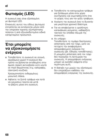 el
68
Φωτισμός (LED)
Η συσκευή σας είναι εξοπλισμένη
με φωτισμό LED.
Επισκευές αυτού του είδους φωτισμού
επιτρέπεται να εκτελούνται μόνον από
την υπηρεσία τεχνικής εξυπηρέτησης
πελατών ή από εξουσιοδοτημένο ειδικά
καταρτισμένο προσωπικό.
Έτσι μπορείτε
να εξοικονομήσετε
ενέργεια
■ Τοποθετήστε τη συσκευή σε στεγνό,
αεριζόμενο χώρο! Η συσκευή δεν
πρέπει να βρίσκεται εκτεθειμένη στην
άμεση ηλιακή ακτινοβολία ούτε κοντά
σε πηγή θερμότητας (π.χ. καλοριφέρ,
ηλεκτρική κουζίνα).
Χρησιμοποιήστε ενδεχομένως
μονωτική πλάκα.
■ Αφήνετε τα ζεστά τρόφιμα και ποτά
να κρυώσουν πρώτα και μετά
τα βάζετε μέσα στη συσκευή.
■ Τοποθετείτε τα κατεψυγμένα τρόφιμα
για ξεπάγωμα μέσα στον χώρο
συντήρησης και εκμεταλλευτείτε έτσι
το ψύχος τους για την ψύξη τροφίμων.
■ Ανοίγετε την συσκευή όσο το δυνατόν
για μικρότερο χρονικό διάστημα.
■ Για να αποφεύγεται η υψηλότερη
κατανάλωση ρεύματος, καθαρίζετε
τακτικά την οπίσθια πλευρά της
συσκευής.
■ Αν υπάρχει:
Τοποθετήστε το τεμάχιο διατήρησης
απόστασης από τον τοίχο, ώστε να
πετύχετε την αναφερόμενη
απορροφούμενη ενέργεια της
συσκευής (βλ. Οδηγίες τοποθέτησης).
Η μειωμένη απόσταση από τον τοίχο
δεν περιορίζει τη λειτουργία της
συσκευής. Η απορρόφηση ενέργειας
μπορεί να αυξηθεί ελάχιστα στην
περίπτωση αυτή.
■ Η διάταξη των μερών του εξοπλισμού
δεν επηρεάζουν καθόλου την
απορρόφηση ενέργειας της συσκευής.
 