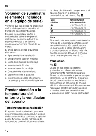 es
10
Volumen de suministro
(elementos incluidos
en el equipo de serie)
Verifique que las piezas no presentan
daños ni desperfectos debidos al
transporte tras desembalarlas.
En caso de constatar daños o
desperfectos deberá dirigirse al
distribuidor en donde adquirió su
electrodoméstico o al Servicio
de Asistencia Técnica Oficial de la
marca.
El envío consta de los siguientes
elementos:
■ Aparato de libre instalación
■ Equipamiento (según modelo)
■ Bolsa con material de montaje
■ Instrucciones de uso
■ Instrucciones de montaje
■ Cuaderno de mantenimiento
■ Suplemento de la garantía
■ Informaciones sobre el consumo
de energía y los ruidos del aparato
Prestar atención a la
temperatura del
entorno y la ventilación
del aparato
Temperatura de la habitación
El aparato ha sido diseñado para una
determinada clase climática. En función
de la clase climática concreta, el aparato
puede funcionar en los márgenes de
temperatura que se indican más abajo.
La clase climática a la que pertenece el
aparato figura en la placa de
características del mismo, Fig. ,.
Nota
El aparato funciona perfectamente en los
rangos de temperatura señalados por
la clase climática. En caso funcionar
un aparato de la clase climática SN
a una temperatura ambiente más fría,
pueden excluirse daños en el mismo
hasta una temperatura de +5 °C.
Ventilación
Fig. #
El aire en las paredes posterior
y laterales se calienta durante el
funcionamiento normal del aparato.
El aire recalentado debe poder escapar
libremente. De lo contrario, el aparato
tendrá que aumentar su rendimiento
provocando un consumo de energía
eléctrica elevado e inútil. Por esta razón
habrá que prestar particular atención
a que las aberturas de ventilación
y aireación no estén nunca obstruidas!
Clase
climática
Temperatura del
entorno admisible
SN +10 °C hasta 32 °C
N +16 °C hasta 32 °C
ST +16 °C hasta 38 °C
T +16 °C hasta 43 °C
 
