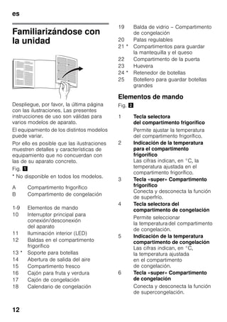 es
12
Familiarizándose con
la unidad
Despliegue, por favor, la última página
con las ilustraciones. Las presentes
instrucciones de uso son válidas para
varios modelos de aparato.
El equipamiento de los distintos modelos
puede variar.
Por ello es posible que las ilustraciones
muestren detalles y características de
equipamiento que no concuerdan con
las de su aparato concreto.
Fig. !
* No disponible en todos los modelos.
Elementos de mando
Fig. "
A Compartimento frigorífico
B Compartimento de congelación
1-9 Elementos de mando
10 Interruptor principal para
conexión/desconexión
del aparato
11 Iluminación interior (LED)
12 Baldas en el compartimento
frigorífico
13 * Soporte para botellas
14 Abertura de salida del aire
15 Compartimento fresco
16 Cajón para fruta y verdura
17 Cajón de congelación
18 Calendario de congelación
19 Balda de vidrio – Compartimento
de congelación
20 Patas regulables
21 * Compartimentos para guardar
la mantequilla y el queso
22 Compartimento de la puerta
23 Huevera
24 * Retenedor de botellas
25 Botellero para guardar botellas
grandes
1 Tecla selectora
del compartimento frigorífico
Permite ajustar la temperatura
del compartimento frigorífico.
2 Indicación de la temperatura
para el compartimento
frigorífico
Las cifras indican, en °C, la
temperatura ajustada en el
compartimento frigorífico.
3 Tecla «super» Compartimento
frigorífico
Conecta y desconecta la función
de superfrío.
4 Tecla selectora del
compartimento de congelación
Permite seleccionar
la temperaturadel compartimento
de congelación.
5 Indicación de la temperatura
compartimento de congelación
Las cifras indican, en °C,
la temperatura ajustada
en el compartimento
de congelación.
6 Tecla «super» Compartimento
de congelación
Conecta y desconecta la función
de supercongelación.
 