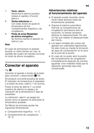 es
13
Nota
En caso de permanecer el aparato
durante un cierto tiempo sin usar, la
pantalla del cuadro de mandos conmuta
al modo de ahorro energético.
Conectar el aparato
Fig. "
Conectar el aparato a través de la tecla
para conexión y desconexión !/10.
Se produce una señal acústica de aviso.
El indicador de temperatura 5 parpadea
y el piloto de aviso «alarm» 7 se ilumina.
Pulsar la tecla de alarma 7. La señal
acústica de alarma se apaga y la
indicación de la temperatura 5 deja de
parpadear.
La indicación «alarm» se apaga tan
pronto como el aparato ha alcanzado la
temperatura ajustada.
De fábrica se aconseja ajustar las
siguientes temperaturas:
■ Compartimento frigorífico: +4 °C
■ Compartimento de congelación: –
18 °C
Advertencias relativas
al funcionamiento del aparato
■ El aparato puede necesitar varias
horas hasta alcanzar todas las
temperaturas ajustadas.
■ Gracias al sistema automático
NoFrost, el compartimento de
congelación permanece libre de
escarcha, no siendo necesario
efectuar su desescarchado. Por ello
no hay que realizar el desescarchado
del mismo.
■ Los lados frontales del cuerpo del
aparato son calentados ligeramente.
De este modo se impide la formación
de agua de condensación en la zona
de la junta de la puerta.
■ En caso de no poder abrir la puerta
del compartimento de congelación
inmediatamente después de cerrarla,
aguardar unos instantes hasta que la
depresión generada haya sido
compensada.
7 Tecla «alarm»
Desactiva la alarma acústica
(véase el capítulo «Función
alarm»).
8 Teclas selectoras +/-
Con estas teclas se ajusta la
temperatura de los
compartimentos frigorífico y de
congelación.
9 Piloto de aviso Modalidad
de ahorro energético
Se ilumina cuando el aparato no
está en uso.
 