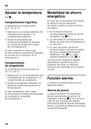 es
14
Ajustar la temperatura
Fig. "
Compartimento frigorífico
La temperatura se puede ajustar
de 2 °C a 8 °C.
1. Seleccionar con la tecla selectora del
compartimento frigorífico 1 el
compartimento frigorífico.
2. Ajustar la temperatura del
compartimento frigorífico deseada
con ayuda de la tecla para ajuste
de la temperatura 8.
El valor mostrado en último lugar
es memorizado. La temperatura ajustada
se muestra en la indicación de la
temperatura 2.
Compartimento
de congelación
La temperatura se puede ajustar de -
16 °C a -24 °C.
1. Seleccionar con la tecla selectora del
compartimento de congelación 4 el
compartimento de congelación.
2. Ajustar la temperatura deseada con
ayuda de la tecla para ajuste de la
temperatura 8.
El valor mostrado en último lugar
es memorizado. La temperatura ajustada
es mostrada en la pantalla
de visualización 5.
Modalidad de ahorro
energético
En caso de no accionarse los mandos,
la indicación de los elementos
de mando cambia al modo de ahorro
energético.
■ Se ilumina la indicación
correspondiente al modo de ahorro
energético, Fig. "/9.
■ La intensidad de iluminación de los
pilotos de aviso de la temperatura se
ha reducido.
■ En caso de activar una de las
funciones Super, se ilumina el piloto
de aviso correspondiente (piloto
«Superfrío», Fig. "/3 o piloto
«Supercongelación», Fig. "/6).
Tan pronto se manipula el aparato,
abriendo por ejemplo la puerta o
pulsando una tecla, la indicación
conmuta a la intensidad de iluminación
normal.
Función alarma
La alarma se puede producir en los
siguientes casos.
Alarma de puerta
La alarma acústica «Puerta abierta»
(sonido permanente) se activa y la
indicación «Alarma» "/7 se ilumina en
caso de que la puerta del aparato
permanezca abierta durante demasiado
tiempo. La alarma se desactiva cerrando
la puerta del aparato.
 