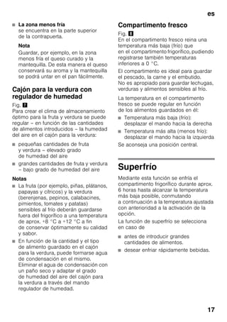 es
17
■ La zona menos fría
se encuentra en la parte superior
de la contrapuerta.
Nota
Guardar, por ejemplo, en la zona
menos fría el queso curado y la
mantequilla. De esta manera el queso
conservará su aroma y la mantequilla
se podrá untar en el pan fácilmente.
Cajón para la verdura con
regulador de humedad
Fig. '
Para crear el clima de almacenamiento
óptimo para la fruta y verdura se puede
regular – en función de las cantidades
de alimentos introducidos – la humedad
del aire en el cajón para la verdura:
■ pequeñas cantidades de fruta
y verdura – elevado grado
de humedad del aire
■ grandes cantidades de fruta y verdura
– bajo grado de humedad del aire
Notas
■ La fruta (por ejemplo, piñas, plátanos,
papayas y cítricos) y la verdura
(berenjenas, pepinos, calabacines,
pimientos, tomates y patatas)
sensibles al frío deberán guardarse
fuera del frigorífico a una temperatura
de aprox. +8 °C a +12 °C a fin
de conservar óptimamente su calidad
y sabor.
■ En función de la cantidad y el tipo
de alimento guardado en el cajón
para la verdura, puede formarse agua
de condensación en el mismo.
Eliminar el agua de condensación con
un paño seco y adaptar el grado
de humedad del aire del cajón para
la verdura a través del mando
regulador de humedad.
Compartimento fresco
Fig. (
En el compartimento fresco reina una
temperatura más baja (frío) que
en el compartimento frigorífico, pudiendo
registrarse también temperaturas
inferiores a 0 °C.
El compartimento es ideal para guardar
el pescado, la carne y el embutido.
No es apropiado para guardar lechugas,
verduras y alimentos sensibles al frío.
La temperatura en el compartimento
fresco se puede regular en función
de los alimentos guardados en él:
■ Temperatura más baja (frío):
desplazar el mando hacia la derecha
■ Temperatura más alta (menos frío):
desplazar el mando hacia la izquierda
Se aconseja una posición central.
Superfrío
Mediante esta función se enfría el
compartimento frigorífico durante aprox.
6 horas hasta alcanzar la temperatura
más baja posible, conmutando
a continuación a la temperatura ajustada
con anterioridad a la activación de la
opción.
La función de superfrío se selecciona
en caso de
■ antes de introducir grandes
cantidades de alimentos.
■ desear enfriar rápidamente bebidas.
 