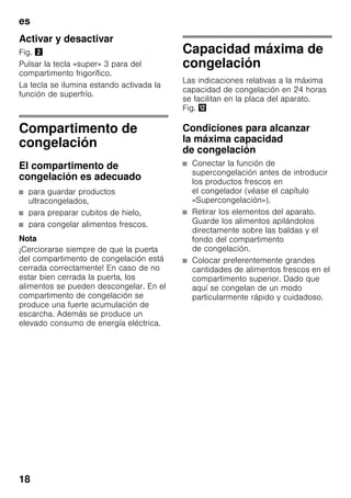 es
18
Activar y desactivar
Fig. "
Pulsar la tecla «super» 3 para del
compartimento frigorífico.
La tecla se ilumina estando activada la
función de superfrío.
Compartimento de
congelación
El compartimento de
congelación es adecuado
■ para guardar productos
ultracongelados,
■ para preparar cubitos de hielo,
■ para congelar alimentos frescos.
Nota
¡Cerciorarse siempre de que la puerta
del compartimento de congelación está
cerrada correctamente! En caso de no
estar bien cerrada la puerta, los
alimentos se pueden descongelar. En el
compartimento de congelación se
produce una fuerte acumulación de
escarcha. Además se produce un
elevado consumo de energía eléctrica.
Capacidad máxima de
congelación
Las indicaciones relativas a la máxima
capacidad de congelación en 24 horas
se facilitan en la placa del aparato.
Fig. ,
Condiciones para alcanzar
la máxima capacidad
de congelación
■ Conectar la función de
supercongelación antes de introducir
los productos frescos en
el congelador (véase el capítulo
«Supercongelación»).
■ Retirar los elementos del aparato.
Guarde los alimentos apilándolos
directamente sobre las baldas y el
fondo del compartimento
de congelación.
■ Colocar preferentemente grandes
cantidades de alimentos frescos en el
compartimento superior. Dado que
aquí se congelan de un modo
particularmente rápido y cuidadoso.
 