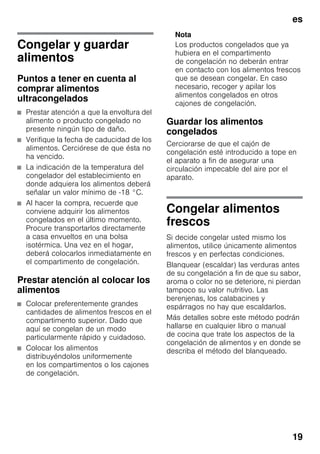 es
19
Congelar y guardar
alimentos
Puntos a tener en cuenta al
comprar alimentos
ultracongelados
■ Prestar atención a que la envoltura del
alimento o producto congelado no
presente ningún tipo de daño.
■ Verifique la fecha de caducidad de los
alimentos. Cerciórese de que ésta no
ha vencido.
■ La indicación de la temperatura del
congelador del establecimiento en
donde adquiera los alimentos deberá
señalar un valor mínimo de -18 °C.
■ Al hacer la compra, recuerde que
conviene adquirir los alimentos
congelados en el último momento.
Procure transportarlos directamente
a casa envueltos en una bolsa
isotérmica. Una vez en el hogar,
deberá colocarlos inmediatamente en
el compartimento de congelación.
Prestar atención al colocar los
alimentos
■ Colocar preferentemente grandes
cantidades de alimentos frescos en el
compartimento superior. Dado que
aquí se congelan de un modo
particularmente rápido y cuidadoso.
■ Colocar los alimentos
distribuyéndolos uniformemente
en los compartimentos o los cajones
de congelación.
Nota
Los productos congelados que ya
hubiera en el compartimento
de congelación no deberán entrar
en contacto con los alimentos frescos
que se desean congelar. En caso
necesario, recoger y apilar los
alimentos congelados en otros
cajones de congelación.
Guardar los alimentos
congelados
Cerciorarse de que el cajón de
congelación esté introducido a tope en
el aparato a fin de asegurar una
circulación impecable del aire por el
aparato.
Congelar alimentos
frescos
Si decide congelar usted mismo los
alimentos, utilice únicamente alimentos
frescos y en perfectas condiciones.
Blanquear (escaldar) las verduras antes
de su congelación a fin de que su sabor,
aroma o color no se deteriore, ni pierdan
tampoco su valor nutritivo. Las
berenjenas, los calabacines y
espárragos no hay que escaldarlos.
Más detalles sobre este método podrán
hallarse en cualquier libro o manual
de cocina que trate los aspectos de la
congelación de alimentos y en donde se
describa el método del blanqueado.
 