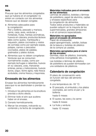es
20
Nota
Procurar que los alimentos congelados
que ya hubiera en el congelador no
entren en contacto con los alimentos
frescos que se desean congelar.
■ Alimentos adecuados para
la congelación:
Pan y bollería, pescado y marisco,
carne, caza, aves, verduras y
hortalizas, frutas, hierbas aromáticas,
huevos sin cáscara, productos lácteos
tales como queso, mantequilla y
requesón, platos cocinados y restos
de comidas como por ejemplo sopas,
potajes, carnes o pescados
cocinados, platos de patatas,
gratinados y platos dulces.
■ Alimentos que no deben congelarse:
Verduras que se consumen
normalmente crudas, como por
ejemplo lechugas o rabanitos, huevos
en su cáscara, uvas, manzanas
enteras, peras y melocotones, huevos
duros, yogur, leche agria, nata fresca
acidulada, crema fresca y mayonesa.
Envasado de los alimentos
Envasar los alimentos herméticamente
para que no se deshidraten o pierdan su
sabor.
1. Introducir los alimentos en la envoltura
prevista a dicho efecto.
2. Eliminar todo el aire que pudiera
haber en el envase.
3. Cerrarlo herméticamente.
4. Marcar los envases, indicando su
contenido y la fecha de congelación.
Materiales indicados para el envasado
de los alimentos:
Láminas de plástico, bolsitas y láminas
de polietileno, papel de aluminio, cajitas
y envases específicos para
la congelación de alimentos.
Todos estos productos y materiales se
pueden adquirir en la mayoría de los
supermercados, grandes almacenes
o en el comercio especializado.
Materiales no apropiados
para el envasado de alimentos:
Papel de empaquetar,
papel apergaminado, celofán, bolsas
de la basura y bolsitas de plástico
de la compra ya usadas.
Materiales apropiados para el cierre
de los envases:
Gomitas, clips de plástico, bramante,
cinta adhesiva incongelable, etc.
Las bolsitas o láminas de plástico
de polietileno se pueden termosellar con
una soldadora de plásticos.
Calendario de congelación
El plazo de conservación varía
en función del tipo del alimento
congelado.
A una temperatura de -18 °C:
■ El pescado, el embutido y los platos
cocinados, así como el pan y la
bollería:
hasta 6 meses
■ El queso, las aves y la carne:
hasta 8 meses
■ La fruta y verdura:
hasta 12 meses
 