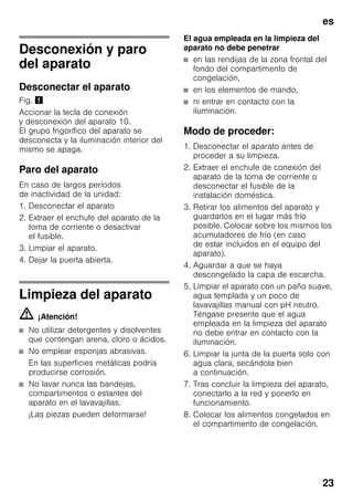 es
23
Desconexión y paro
del aparato
Desconectar el aparato
Fig. !
Accionar la tecla de conexión
y desconexión del aparato 10.
El grupo frigorífico del aparato se
desconecta y la iluminación interior del
mismo se apaga.
Paro del aparato
En caso de largos períodos
de inactividad de la unidad:
1. Desconectar el aparato
2. Extraer el enchufe del aparato de la
toma de corriente o desactivar
el fusible.
3. Limpiar el aparato.
4. Dejar la puerta abierta.
Limpieza del aparato
m ¡Atención!
■ No utilizar detergentes y disolventes
que contengan arena, cloro o ácidos.
■ No emplear esponjas abrasivas.
En las superficies metálicas podría
producirse corrosión.
■ No lavar nunca las bandejas,
compartimentos o estantes del
aparato en el lavavajillas.
¡Las piezas pueden deformarse!
El agua empleada en la limpieza del
aparato no debe penetrar
■ en las rendijas de la zona frontal del
fondo del compartimento de
congelación,
■ en los elementos de mando,
■ ni entrar en contacto con la
iluminación.
Modo de proceder:
1. Desconectar el aparato antes de
proceder a su limpieza.
2. Extraer el enchufe de conexión del
aparato de la toma de corriente o
desconectar el fusible de la
instalación doméstica.
3. Retirar los alimentos del aparato y
guardarlos en el lugar más frío
posible. Colocar sobre los mismos los
acumuladores de frío (en caso
de estar incluidos en el equipo del
aparato).
4. Aguardar a que se haya
descongelado la capa de escarcha.
5. Limpiar el aparato con un paño suave,
agua templada y un poco de
lavavajillas manual con pH neutro.
Téngase presente que el agua
empleada en la limpieza del aparato
no debe entrar en contacto con la
iluminación.
6. Limpiar la junta de la puerta solo con
agua clara, secándola bien
a continuación.
7. Tras concluir la limpieza del aparato,
conectarlo a la red y ponerlo en
funcionamiento.
8. Colocar los alimentos congelados en
el compartimento de congelación.
 