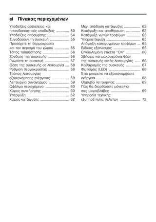 el Πίνακας περιεχομένων
Υποδείξεις ασφαλείας και
προειδοποιητικές υποδείξεις .............. 50
Υποδείξεις απόσυρσης ........................ 54
Συνοδεύουν τη συσκευή ..................... 55
Προσέχετε τη θερμοκρασία
και τον αερισμό του χώρου ................ 55
Τόπος τοποθέτησης ............................. 56
Σύνδεση της συσκευής ....................... 56
Γνωρίστε τη συσκευή ........................... 57
Θέση της συσκευής σε λειτουργία .... 58
Ρύθμιση θερμοκρασίας ....................... 58
Τρόπος λειτουργίας
εξοικονόμησης ενέργειας ................... 59
Λειτουργία συναγερμού ...................... 59
Ωφέλιμο περιεχόμενο .......................... 60
Χώρος συντήρησης .............................. 60
Υπερψύξη ............................................... 62
Χώρος κατάψυξης ................................ 62
Μέγ. απόδοση κατάψυξης .................. 62
Κατάψυξη και αποθήκευση ................ 63
Κατάψυξη νωπών τροφίμων ............... 63
Υπερκατάψυξη ...................................... 65
Απόψυξη κατεψυγμένων τροφίμων ... 65
Ειδικός εξοπλισμός .............................. 65
Επικολλημένη ετικέτα ”ΟΚ” ................ 66
Σβήσιμο και μακροχρόνια θέση
της συσκευής εκτός λειτουργίας ...... 66
Καθαρισμός της συσκευής ................ 67
Φωτισμός (LED) ................................... 68
Έτσι μπορείτε να εξοικονομήσετε
ενέργεια ................................................. 68
Θόρυβοι λειτουργίας ........................... 69
Πώς θα διορθώσετε μόνες/-οι
σας μικροβλάβες ................................. 69
Υπηρεσία τεχνικής
εξυπηρέτησης πελατών ....................... 72
 