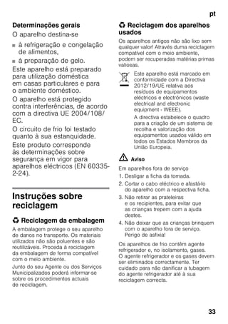 pt
33
Determinações gerais
O aparelho destina-se
■ à refrigeração e congelação
de alimentos,
■ à preparação de gelo.
Este aparelho está preparado
para utilização doméstica
em casas particulares e para
o ambiente doméstico.
O aparelho está protegido
contra interferências, de acordo
com a directiva UE 2004/108/
EC.
O circuito de frio foi testado
quanto à sua estanquidade.
Este produto corresponde
às determinações sobre
segurança em vigor para
aparelhos eléctricos (EN 60335-
2-24).
Instruções sobre
reciclagem
* Reciclagem da embalagem
A embalagem protege o seu aparelho
de danos no transporte. Os materiais
utilizados não são poluentes e são
reutilizáveis. Proceda à reciclagem
da embalagem de forma compatível
com o meio ambiente.
Junto do seu Agente ou dos Serviços
Municipalizados poderá informar-se
sobre os procedimentos actuais
de reciclagem.
* Reciclagem dos aparelhos
usados
Os aparelhos antigos não são lixo sem
qualquer valor! Através duma reciclagem
compatível com o meio ambiente,
podem ser recuperadas matérias primas
valiosas.
m Aviso
Em aparelhos fora de serviço
1. Desligar a ficha da tomada.
2. Cortar o cabo eléctrico e afastá-lo
do aparelho com a respectiva ficha.
3. Não retirar as prateleiras
e os recipientes, para evitar que
as crianças trepem com a ajuda
destes.
4. Não deixar que as crianças brinquem
com o aparelho fora de serviço.
Perigo de asfixia!
Os aparelhos de frio contêm agente
refrigerador e, no isolamento, gases.
O agente refrigerador e os gases devem
ser eliminados correctamente. Ter
cuidado para não danificar a tubagem
do agente refrigerador até à sua
reciclagem correcta.
Este aparelho está marcado em
conformidade com a Directiva
2012/19/UE relativa aos
resíduos de equipamentos
eléctricos e electrónicos (waste
electrical and electronic
equipment - WEEE).
A directiva estabelece o quadro
para a criação de um sistema de
recolha e valorização dos
equipamentos usados válido em
todos os Estados Membros da
União Europeia.
 