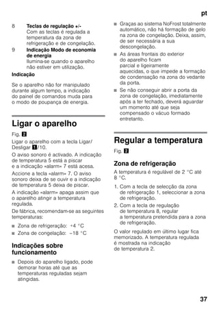pt
37
Indicação
Se o aparelho não for manipulado
durante algum tempo, a indicação
do painel de comandos muda para
o modo de poupança de energia.
Ligar o aparelho
Fig. "
Ligar o aparelho com a tecla Ligar/
Desligar !/10.
O aviso sonoro é activado. A indicação
de temperatura 5 está a piscar
e a indicação «alarm» 7 está acesa.
Accione a tecla «alarm» 7. O aviso
sonoro deixa de se ouvir e a indicação
de temperatura 5 deixa de piscar.
A indicação «alarm» apaga assim que
o aparelho atingir a temperatura
regulada.
De fábrica, recomendam-se as seguintes
temperaturas:
■ Zona de refrigeração: +4 °C
■ Zona de congelação: –18 °C
Indicações sobre
funcionamento
■ Depois do aparelho ligado, pode
demorar horas até que as
temperaturas reguladas sejam
atingidas.
■ Graças ao sistema NoFrost totalmente
automático, não há formação de gelo
na zona de congelação. Deixa, assim,
de ser necessária a sua
descongelação.
■ As áreas frontais do exterior
do aparelho ficam
parcial e ligeiramente
aquecidas, o que impede a formação
de condensação na zona do vedante
da porta.
■ Se não conseguir abrir a porta da
zona de congelação, imediatamente
após a ter fechado, deverá aguardar
um momento até que seja
compensado o vácuo formado
entretanto.
Regular a temperatura
Fig. "
Zona de refrigeração
A temperatura é regulável de 2 °C até
8 °C.
1. Com a tecla de selecção da zona
de refrigeração 1, seleccionar a zona
de refrigeração.
2. Com a tecla de regulação
de temperatura 8, regular
a temperatura pretendida para a zona
de refrigeração.
O valor regulado em último lugar fica
memorizado. A temperatura regulada
é mostrada na indicação
de temperatura 2.
8 Teclas de regulação +/-
Com as teclas é regulada a
temperatura da zona de
refrigeração e de congelação.
9 Indicação Modo de economia
de energia
Ilumina-se quando o aparelho
não estiver em utilização.
 