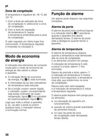pt
38
Zona de congelação
A temperatura é regulável de -16 °C até
-24 °C.
1. Com a tecla de selecção da zona
de congelação 4, seleccionar a zona
de congelação.
2. Com a tecla de regulação
de temperatura 8, regular
a temperatura pretendida para a zona
de congelação.
O valor regulado em último lugar fica
memorizado. A temperatura regulada
é mostrada na indicação 5.
Modo de economia
de energia
A indicação dos elementos de comando
muda para o modo de economia de
energia se não estiver a utilizar
o aparelho.
■ A indicação Modo de economia
de energia, Fig. "/9, está iluminada.
■ A intensidade da luz dos indicadores
de temperatura está reduzida.
■ Se a função «super» estiver ligada,
o indicador «super» correspondente
está aceso (indicador de super-
refrigeração, figura "/3 ou indicador
de supercongelação, figura "/6).
Logo que volte a utilizar o aparelho,
p. ex., ao abrir a porta ou premir
qualquer tecla, o indicador retoma
a iluminação normal.
Função de alarme
Um alarme pode disparar nas seguintes
condições.
Alarme da porta
O alarme da porta (som contínuo) liga-se
e a indicação Alarme "/7 acende-se
quando o aparelho fica aberto
demasiado tempo. O alarme da porta
volta a desligar-se quando fechar o
aparelho.
Alarme de temperatura
O alarme de temperatura dispara,
quando a temperatura está demasiado
alta na zona de congelação
e os alimentos correrem em perigo.
A indicação de temperatura 5 está
a piscar e a tecla «alarm» 7 fica
iluminada.
Depois de premida a tecla «alarm» 7,
a indicação de temperatura 5 mostra,
durante cinco segundos, a temperatura
mais alta, que predominou na zona
de congelação.
Depois este valor será apagado
e a indicação de temperatura 5 indica
a temperatura regulada.
O alarme pode disparar sem perigo para
os alimentos
■ na colocação do aparelho em
funcionamento,
■ quando se coloca grande quantidade
de alimentos frescos,
■ no caso da porta da zona
de congelação estar demasiado
tempo aberta.
 