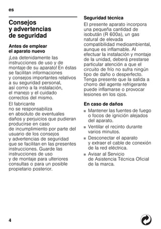 4
es
esÍndiceesInstruccionesdeuso
Consejos
y advertencias
de seguridad
Antes de emplear
el aparato nuevo
¡Lea detenidamente las
instrucciones de uso y de
montaje de su aparato! En éstas
se facilitan informaciones
y consejos importantes relativos
a su seguridad personal,
así como a la instalación,
el manejo y el cuidado
correctos del mismo.
El fabricante
no se responsabiliza
en absoluto de eventuales
daños y perjuicios que pudieran
producirse en caso
de incumplimiento por parte del
usuario de los consejos
y advertencias de seguridad
que se facilitan en las presentes
instrucciones. Guarde las
instrucciones de uso
y de montaje para ulteriores
consultas o para un posible
propietario posterior.
Seguridad técnica
El presente aparato incorpora
una pequeña cantidad de
isobután (R 600a), un gas
natural de elevada
compatibilidad medioambiental,
aunque es inflamable. Al
efectuar la instalación y montaje
de la unidad, deberá prestarse
particular atención a que el
circuito de frío no sufra ningún
tipo de daño o desperfecto.
Tenga presente que la salida a
chorro del agente refrigerante
puede inflamarse o provocar
lesiones en los ojos.
En caso de daños
■ Mantener las fuentes de fuego
o focos de ignición alejados
del aparato.
■ Ventilar el recinto durante
varios minutos.
■ Desconectar el aparato
y extraer el cable de conexión
de la red eléctrica.
■ Avisar al Servicio
de Asistencia Técnica Oficial
de la marca.
 