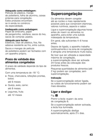 pt
43
Adequado como embalagem:
Película de plástico, manga
de polietileno, folha de alumínio, caixas
próprias para congelação.
Estes produtos encontram-
se à venda no comércio
da especialidade.
Inadequado como embalagem:
Papel de embrulho, papel
de pergaminho, celofane, sacos do lixo,
sacos de compras usados.
Adequdo para fechar:
Elásticos, clips de plástico, fios, fita
adesiva resistente ao frio, entre outros.
Sacos e mangas de película
de polietileno podem ser fechados com
um aparelho próprio.
Prazo de validade dos
alimentos congelados
O prazo de validade depende do tipo de
alimentos.
Com uma temperatura de -18 °C:
■ Peixe, charcutaria, refeições prontas,
bolos:
até 6 meses
■ Queijo, aves, carne:
até 8 meses
■ Legumes, fruta:
até 12 meses
Supercongelação
Os alimentos devem congelar
até ao núcleo o mais rapidamente
possível, para que conservem vitaminas,
valores nutritivos, aspecto e sabor.
Ligue a supercongelação algumas horas
antes de inserir os alimentos no
aparelho, para evitar uma subida
indesejada da temperatura.
Em geral, são suficientes 4–6 horas
antes.
Depois de ligado, o aparelho trabalha
continuamente e na zona de congelação
é atingida uma temperatura muito baixa.
Se tiver que ser utilizada a capacidade
máxima de congelação,
a supercongelação deve ser activada
24 horas antes da colocação dos
produtos frescos.
Pequenas quantidades de alimentos (até
2 kg) podem ser congeladas, sem
supercongelação.
Indicação
Se a supercongelação estiver ligada,
os ruídos de funcionamento podem ser
mais elevados.
Ligar e desligar
Fig. "
Premir a tecla «super» da zona
de congelação 6.
Se a supercongelação estiver activada,
a tecla fica iluminada.
A supercongelação desliga
automaticamente, após 2½ dias.
 