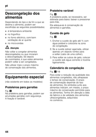 pt
44
Descongelação dos
alimentos
Dependendo do tipo e da fim a que se
destina o alimento, podem ser
escolhidas as seguintes possibilidades:
■ à temperatura ambiente
■ no frigorífico
■ no forno eléctrico, com/sem
ventilação de ar quente
■ no micro-ondas
m Atenção
Não voltar a congelar alimentos
descongelados ou que iniciaram
a descongelação. Só depois
de cozinhados, é que estes alimentos
podem voltar a ser congelados.
Não utilizar mais o prazo máximo
de conservação dos alimentos.
Equipamento especial
(não existente em todos os modelos)
Prateleiras para garrafas
Fig. %
Na prateleira para garrafas, podem ser
arrumadas garrafas com segurança.
A fixação é variável.
Prateleira variável
Fig. &
A prateleira pode, se necessário, ser
dobrada para baixo: baixar e pressionar
para trás.
Ela adequa-se à conservação de
alimentos e garrafas.
Cuvete de gelo
Fig. )
1. Encher a cuvete do gelo até ¾ com
água potável e colocá-la na zona
de congelação.
2. Se a cuvete estiver agarrada, utilizar
apenas um objecto rombo para
a soltar (cabo de uma colher).
3. Para soltar os cubos de gelo, colocar
a cuvete sob água corrente e trocê-la
ligeiramente.
Calendário de congelação
Fig. !/18
Para evitar a redução da qualidade dos
alimentos congelados, não ultrapasse
o tempo de conservação. O prazo
de conservação depende do tipo
de alimentos. Os símbolos junto aos
alimentos indicam, em meses, o prazo
máximo de conservação permitido para
os alimentos. Tenha em atenção a data
de fabrico e de validade dos alimentos
ultracongelados, adquiridos
no comércio.
 