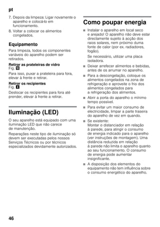 pt
46
7. Depois da limpeza: Ligar novamente o
aparelho e colocá-lo em
funcionamento.
8. Voltar a colocar os alimentos
congelados.
Equipamento
Para limpeza, todos os componentes
variáveis do aparelho podem ser
retirados.
Retirar as prateleiras de vidro
Fig. *
Para isso, puxar a prateleira para fora,
elevar à frente e retirar.
Retirar os recipientes
Fig. $
Deslocar os recipientes para fora até
prender, elevar à frente a retirar.
Iluminação (LED)
O seu aparelho está equipado com uma
iluminação LED que não carece
de manutenção.
Reparações neste tipo de iluminação só
devem ser executadas pelos nossos
Serviços Técnicos ou por técnicos
especializados devidamente autorizados.
Como poupar energia
■ Instalar o aparelho em local seco
e arejado! O aparelho não deve estar
directamente sujeito à acção dos
raios solares, nem próximo duma
fonte de calor (por ex. radiadores,
fogão).
Se necessário, utilizar uma placa
isoladora.
■ Deixar arrefecer alimentos e bebidas,
antes de os arrumar no aparelho.
■ Para a descongelação, coloque os
alimentos congelados na zona de
refrigeração e aproveite o frio dos
alimentos congelados para
a refrigeração dos alimentos.
■ Abrir a porta do aparelho o mínimo
tempo possível.
■ Para evitar um maior consumo de
electricidade, limpar a parte traseira
do aparelho de vez em quando.
■ Se existente:
Montar o distanciador em relação
à parede, para atingir o consumo
de energia indicado para o aparelho
(ver instruções de montagem). Uma
distância reduzida em relação
à parede não limita o aparelho quanto
ao seu funcionamento. O consumo
de energia pode aumentar
insignificante.
■ A disposição dos elementos do
equipamento não tem influência sobre
o consumo energético do aparelho.
 