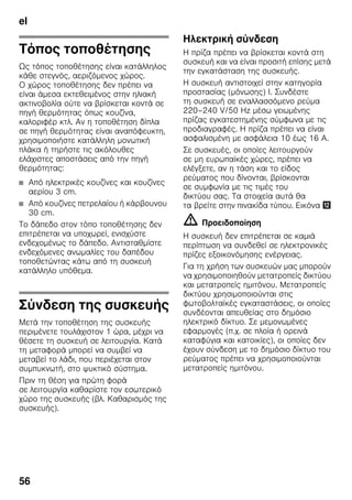 el
56
Τόπος τοποθέτησης
Ως τόπος τοποθέτησης είναι κατάλληλος
κάθε στεγνός, αεριζόμενος χώρος.
Ο χώρος τοποθέτησης δεν πρέπει να
είναι άμεσα εκτεθειμένος στην ηλιακή
ακτινοβολία ούτε να βρίσκεται κοντά σε
πηγή θερμότητας όπως κουζίνα,
καλοριφέρ κτλ. Αν η τοποθέτηση δίπλα
σε πηγή θερμότητας είναι αναπόφευκτη,
χρησιμοποιήστε κατάλληλη μονωτική
πλάκα ή τηρήστε τις ακόλουθες
ελάχιστες αποστάσεις από την πηγή
θερμότητας:
■ Από ηλεκτρικές κουζίνες και κουζίνες
αερίου 3 cm.
■ Από κουζίνες πετρελαίου ή κάρβουνου
30 cm.
Το δάπεδο στον τόπο τοποθέτησης δεν
επιτρέπεται να υποχωρεί, ενισχύστε
ενδεχομένως το δάπεδο. Αντισταθμίστε
ενδεχόμενες ανωμαλίες του δαπέδου
τοποθετώντας κάτω από τη συσκευή
κατάλληλο υπόθεμα.
Σύνδεση της συσκευής
Μετά την τοποθέτηση της συσκευής
περιμένετε τουλάχιστον 1 ώρα, μέχρι να
θέσετε τη συσκευή σε λειτουργία. Κατά
τη μεταφορά μπορεί να συμβεί να
μεταβεί το λάδι, που περιέχεται στον
συμπυκνωτή, στο ψυκτικό σύστημα.
Πριν τη θέση για πρώτη φορά
σε λειτουργία καθαρίστε τον εσωτερικό
χώρο της συσκευής (βλ. Καθαρισμός της
συσκευής).
Ηλεκτρική σύνδεση
Η πρίζα πρέπει να βρίσκεται κοντά στη
συσκευή και να είναι προσιτή επίσης μετά
την εγκατάσταση της συσκευής.
Η συσκευή αντιστοιχεί στην κατηγορία
προστασίας (μόνωσης) I. Συνδέστε
τη συσκευή σε εναλλασσόμενο ρεύμα
220–240 V/50 Hz μέσω γειωμένης
πρίζας εγκατεστημένης σύμφωνα με τις
προδιαγραφές. Η πρίζα πρέπει να είναι
ασφαλισμένη με ασφάλεια 10 έως 16 A.
Σε συσκευές, οι οποίες λειτουργούν
σε μη ευρωπαϊκές χώρες, πρέπει να
ελέγξετε, αν η τάση και το είδος
ρεύματος που δίνονται, βρίσκονται
σε συμφωνία με τις τιμές του
δικτύου σας. Τα στοιχεία αυτά θα
τα βρείτε στην πινακίδα τύπου. Εικόνα ,
m Προειδοποίηση
Η συσκευή δεν επιτρέπεται σε καμιά
περίπτωση να συνδεθεί σε ηλεκτρονικές
πρίζες εξοικονόμησης ενέργειας.
Για τη χρήση των συσκευών μας μπορούν
να χρησιμοποιηθούν μετατροπείς δικτύου
και μετατροπείς ημιτόνου. Μετατροπείς
δικτύου χρησιμοποιούνται στις
φωτοβολταϊκές εγκαταστάσεις, οι οποίες
συνδέονται απευθείας στο δημόσιο
ηλεκτρικό δίκτυο. Σε μεμονωμένες
εφαρμογές (π.χ. σε πλοία ή ορεινά
καταφύγια και κατοικίες), οι οποίες δεν
έχουν σύνδεση με το δημόσιο δίκτυο του
ρεύματος πρέπει να χρησιμοποιούνται
μετατροπείς ημιτόνου.
 