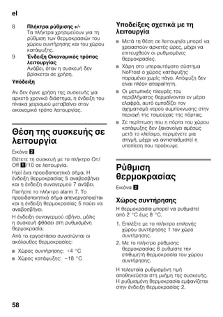 el
58
Υπόδειξη
Αν δεν έγινε χρήση της συσκευής για
αρκετό χρονικό διάστημα, η ένδειξη του
πίνακα χειρισμού μεταβαίνει στον
οικονομικό τρόπο λειτουργίας.
Θέση της συσκευής σε
λειτουργία
Εικόνα "
Θέτετε τη συσκευή με το πλήκτρο On/
Off !/10 σε λειτουργία.
Ηχεί ένα προειδοποιητικό σήμα. Η
ένδειξη θερμοκρασίας 5 αναβοσβήνει
και η ένδειξη συναγερμού 7 ανάβει.
Πατήστε το πλήκτρο alarm 7. Το
προειδοποιητικό σήμα απενεργοποιείται
και η ένδειξη θερμοκρασίας 5 παύει να
αναβοσβήνει.
Η ένδειξη συναγερμού σβήνει, μόλις
η συσκευή φθάσει στη ρυθμισμένη
θερμοκρασία.
Από το εργοστάσιο συνιστώνται οι
ακόλουθες θερμοκρασίες:
■ Χώρος συντήρησης: +4 °C
■ Χώρος κατάψυξης: –18 °C
Υποδείξεις σχετικά με τη
λειτουργία
■ Μετά τη θέση σε λειτουργία μπορεί να
χρειαστούν αρκετές ώρες, μέχρι να
επιτευχθούν οι ρυθμισμένες
θερμοκρασίες.
■ Χάρη στο υπεραυτόματο σύστημα
NoFrost ο χώρος κατάψυξης
παραμένει χωρίς πάγο. Απόψυξη δεν
είναι πλέον απαραίτητη.
■ Οι μετωπικές πλευρές του
περιβλήματος θερμαίνονται εν μέρει
ελαφρά, αυτό εμποδίζει τον
σχηματισμό νερού συμπύκνωσης στην
περιοχή της τσιμούχας της πόρτας.
■ Σε περίπτωση που η πόρτα του χώρου
κατάψυξης δεν ξανανοίγει αμέσως
μετά το κλείσιμο, περιμένετε μια
στιγμή, μέχρι να αντισταθμιστεί η
υποπίεση που προέκυψε.
Ρύθμιση
θερμοκρασίας
Εικόνα "
Χώρος συντήρησης
Η θερμοκρασία μπορεί να ρυθμιστεί
από 2 °C έως 8 °C.
1. Επιλέξτε με το πλήκτρο επιλογής
χώρου συντήρησης 1 τον χώρο
συντήρησης.
2. Με το πλήκτρο ρύθμισης
θερμοκρασίας 8 ρυθμίστε την
επιθυμητή θερμοκρασία του χώρου
συντήρησης.
Η τελευταία ρυθμισμένη τιμή
αποθηκεύεται στη μνήμη της συσκευής.
Η ρυθμισμένη θερμοκρασία εμφανίζεται
στην ένδειξη θερμοκρασίας 2.
8 Πλήκτρα ρύθμισης +/-
Τα πλήκτρα χρησιμεύουν για τη
ρύθμιση των θερμοκρασιών του
χώρου συντήρησης και του χώρου
κατάψυξης.
9 Ένδειξη Οικονομικός τρόπος
λειτουργίας
Ανάβει, όταν η συσκευή δεν
βρίσκεται σε χρήση.
 