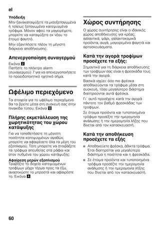 el
60
Υπόδειξη
Μην ξανακαταψύξετε τα μισοξεπαγωμένα
ή τελείως ξεπαγωμένα κατεψυγμένα
τρόφιμα. Μόνον αφού τα μαγειρέψετε,
μπορείτε να καταψύξετε εκ νέου το
έτοιμο φαγητό.
Μην εξαντλήσετε πλέον τη μέγιστη
διάρκεια αποθήκευσης.
Απενεργοποίηση συναγερμού
Εικόνα "
Πατήστε το πλήκτρο alarm
(συναγερμού) 7 για να απενεργοποιήσετε
το προειδοποιητικό ηχητικό σήμα.
Ωφέλιμο περιεχόμενο
Τα στοιχεία για το ωφέλιμο περιεχόμενο
θα τα βρείτε μέσα στη συσκευή σας στην
πινακίδα τύπου. Εικόνα ,
Πλήρης εκμετάλλευση της
χωρητικότητας του χώρου
κατάψυξης
Για να τοποθετήσετε τη μέγιστη
ποσότητα κατεψυγμένων αγαθών,
μπορείτε να αφαιρέσετε όλα τα μέρη του
εξοπλισμού. Τότε μπορείτε να στοιβάξετε
τα τρόφιμα απευθείας στα ράφια και
στον πυθμένα του χώρου κατάψυξης.
Αφαίρεση μερών εξοπλισμού
Τραβήξτε το δοχείο κατεψυγμένων
τροφίμων μέχρι τέρμα προς τα έξω,
ανασηκώστε το μπροστά και αφαιρέστε
το. Εικόνα $
Χώρος συντήρησης
Ο χώρος συντήρησης είναι ο ιδανικός
χώρος αποθήκευσης για κρέας,
αλλαντικά, ψάρι, γαλακτοκομικά
προϊόντα, αυγά, μαγειρεμένα φαγητά και
αρτοσκευάσματα.
Κατά την αγορά τροφίμων
προσέχετε τα εξής:
Σημαντικό για τη διάρκεια αποθήκευσης
των τροφίμων σας είναι η φρεσκάδα τους
κατά την αγορά.
Βασικά ισχύει: όσο πιο φρέσκα
αποθηκεύονται τα τρόφιμα μέσα στη
συσκευή, τόσο μεγαλύτερο διάστημα
διατηρούνται αυτά φρέσκα.
Γι΄ αυτό προσέχετε κατά την αγορά
πάντοτε τον βαθμό φρεσκάδας των
τροφίμων.
Σε έτοιμα προϊόντα και τυποποιημένα
τρόφιμα προσέξτε την ημερομηνία
ανάλωσης ή την ημερομηνία λήξης που
δίνεται από τον κατασκευαστή.
Κατά την αποθήκευση
προσέχετε τα εξής
■ Αποθηκεύετε φρέσκα, άθικτα τρόφιμα.
Έτσι διατηρείται για μεγαλύτερο
διάστημα η ποιότητα και η φρεσκάδα.
■ Σε έτοιμα προϊόντα και τυποποιημένα
τρόφιμα προσέξτε την ημερομηνία
ανάλωσης ή την ημερομηνία λήξης
που δίνεται από τον κατασκευαστή.
 