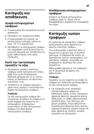 el
63
Κατάψυξη και
αποθήκευση
Αγορά κατεψυγμένων
τροφίμων
■ Η συσκευασία δεν επιτρέπεται να είναι
χαλασμένη.
■ Προσέχετε την ημερομηνία λήξης.
■ Η θερμοκρασία στα ψυγεία των
καταστημάτων πώλησης πρέπει να
είναι -18 °C ή χαμηλότερη.
■ Μεταφέρετε τα κατεψυγμένα τροφιμα
που αγοράσατε κατά δυνατότητα σε
μονωτική σακούλα και τοποθετήστε τα
χωρίς καθυστέρηση στον χώρο
κατάψυξης.
Κατά την τακτοποίηση
προσέξτε τα εξής
■ Καταψύχετε μεγάλες ποσότητες
τροφίμων κατά προτίμηση στο επάνω
ράφι. Εκεί αυτά καταψύχονται
ιδιαίτερα γρήγορα και ως εκ τούτου
επίσης με διατήρηση των θρεπτικών
συστατικών τους.
■ Τοποθετείτε τα τρόφιμα απλωμένα
μέσα στους χώρους ή αντίστοιχα στα
δοχεία κατεψυγμένων τροφίμων.
Υπόδειξη
Τα ήδη κατεψυγμένα τρόφιμα δεν
επιτρέπεται να έρθουν σε επαφή με τα
νωπά τρόφιμα που πρόκειται να
καταψυχθούν. Ενδεχομένως
μετατοπίζετε τα ήδη κατεψυγμένα
τρόφιμα στα άλλα δοχεία
κατεψυγμένων τροφίμων.
Αποθήκευση κατεψυγμένων
τροφίμων
Εισάγετε τα δοχεία κατεψυγμένων
τροφίμων μέχρι το τέρμα, για να
διασφαλίζεται η απρόσκοπτη κυκλοφορία
του αέρα.
Κατάψυξη νωπών
τροφίμων
Αν πρόκειται να καταψύξετε τρόφιμα,
χρησιμοποιείτε μόνον φρέσκα και
αρίστης ποιότητας τρόφιμα.
Για να διατηρηθεί η θρεπτική αξία, το
άρωμα και το χρώμα όσο το δυνατόν
καλύτερα, τα λαχανικά θα πρέπει να
ζεματίζονται, προτού καταψυχθούν. Για
μελιτζάνες, πιπεριές, κολοκύθια και
σπαράγγια το ζεμάτισμα δεν είναι
απαραίτητο.
Βιβλιογραφία σχετικά με την κατάψυξη
και το ζεμάτισμα θα βρείτε στα
βιβλιοπωλεία.
Υπόδειξη
Προσέξτε να μην έρχονται σε επαφή τα
τρόφιμα που πρόκειται να καταψυχθούν
με ήδη κατεψυγμένα τρόφιμα.
■ Για κατάψυξη είναι κατάλληλα:
Αρτοσκευάσματα, ψάρια και
θαλασσινά, κρέας, κυνήγι, πουλερικά,
λαχανικά, φρούτα, αρωματικά χόρτα,
αβγά χωρίς το τσίφλι, γαλακτοκομικά
προϊόντα όπως τυρί, βούτυρο και
χλωρή μυζήθρα, έτοιμα φαγητά και
περισσεύματα φαγητών όπως σούπες,
μαγειρευτά φαγητά, ψημένο κρέας και
ψάρι, φαγητά με πατάτες, σουφλέ,
ογκρατέν και γλυκίσματα.
 