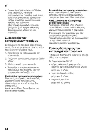 el
64
■ Για κατάψυξη δεν είναι κατάλληλα:
Είδη λαχανικών, τα οποία
καταναλώνονται συνήθως ωμά, όπως
σαλάτες ή ραπανάκια, αβγά με το
τσόφλι, σταφύλια, ολόκληρα μήλα,
αχλάδια και ροδάκινα,
σφιχτοβρασμένα αβγά, γιαούρτι,
ξυνόγαλο, ξυνή κρέμα γάλακτος,
φρέσκια κρέμα γάλακτος και
μαγιονέζα.
Συσκευασία των
κατεψυγμένων τροφίμων
Συσκευάζετε τα τρόφιμα αεροστεγώς,
ούτως ώστε να μη χάσουν ούτε τη γεύση
τους ούτε την υγρασία τους.
1. Τοποθετείτε τα τρόφιμα μέσα στη
συσκευασία.
2. Πιέζετε τη συσκευασία, μέχρι να βγεί ο
αέρας.
3. Κλείνετε καλά τη συσκευασία.
4. Αναγράφετε στη συσκευασία το
περιεχόμενο του πακέτου και την
ημερομηνία κατάψυξής του.
Κατάλληλα για τη συσκευασία είναι:
Πλαστικές μεμβράνες, σωληνοειδείς
μεμβράνες από πολυαιθυλένιο,
αλουμινόχαρτα, κουτιά κατάψυξης
(τάπερ κτλ.).
Αυτά τα προϊόντα θα τα βρείτε στα
ειδικά καταστήματα.
Ακατάλληλα για τη συσκευασία είναι:
Χαρτί περιτυλίγματος, λαδόχαρτο,
σελοφάν, σακούλες απορριμμάτων,
μεταχειρισμένες σακούλες από ψώνια.
Κατάλληλα για το κλείσιμο της
συσκευασίας είναι:
Λαστιχάκια, πλαστικά κλιπ, κλωστές,
αυτοκόλλητες ταινίες ανθεκτικές στις
χαμηλές θερμοκρασίες ή παρόμοια.
Τ' ανοίγματα στις σακούλες και στις
σωληνοειδείς μεμβράνες από
πολυαιθυλένιο μπορούν να συγκολληθούν
με την ειδική συσκευή
θερμοσυγκόλλησης μεμβρανών.
Χρόνος διατήρησης των
κατεψυγμένων τροφίμων
Η διάρκεια διατήρησης εξαρτάται από το
είδος των τροφίμων.
Σε θερμοκρασία -18 °C:
■ ψάρια, αλλαντικά, μαγειρεμένα
φαγητά, αρτοσκευάσματα και γλυκά:
μέχρι και 6 μήνες
■ τυρί, πουλερικά, κρέας:
μέχρι και 8 μήνες
■ λαχανικά, φρούτα:
μέχρι και 12 μήνες
 