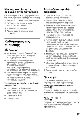 el
67
Μακροχρόνια θέση της
συσκευής εκτός λειτουργίας
Όταν δεν πρόκειται να χρησιμοποιήσετε
για μεγάλο χρονικό διάστημα τη συσκευή:
1. Θέτετε τη συσκευή εκτός λειτουργίας.
2. Βγάζετε το φις από την πρίζα ή
κατεβάστε την ασφάλεια.
3. Καθαρίστε τη συσκευή.
4. Αφήστε ανοιχτή την πόρτα της
συσκευής.
Καθαρισμός της
συσκευής
m Προσοχή
■ Μη χρησιμοποιήσετε διαλυτικά και
μέσα καθαρισμού που περιέχουν
άμμο, χλωρίδιο ή οξέα.
■ Μη χρησιμοποιείτε διαβρωτικά
σφουγγάρια ή σφουγγάρια που
δημιουργούν αμυχές.
Στις μεταλλικές επιφάνειες
θα μπορούσε να προκληθεί διάβρωση.
■ Μην πλένετε ποτέ ράφια και δοχεία
της συσκευής στο πλυντήριο πιάτων.
Τα μέρη αυτά είναι δυνατόν
να παραμορφωθούν!
Το νερό καθαρισμού δεν επιτρέπεται
να διεισδύσει
■ στις σχισμές ανοίγματα στην
εμπρόσθια περιοχή του πάτου στον
χώρο κατάψυξης,
■ στα στοιχεία χειρισμού,
■ στον φωτισμό.
Ακολουθήστε την εξής
διαδικασία:
1. Πριν τον καθαρισμό θέτετε τη
συσκευή εκτός λειτουργίας.
2. Βγάλτε το φις από την πρίζα ή
απενεργοποιήστε την ασφάλεια.
3. Αφαιρέστε τα κατεψυγμένα τρόφιμα
και αποθηκεύστε τα σε δροσερό
μέρος. Βάλτε την παγοκύστη (αν
υπάρχει) επάνω στα τρόφιμα.
4. Περιμένετε, μέχρι να λειώσει το
στρώμα πάχνης.
5. Καθαρίζετε τη συσκευή με ένα μαλακό
πανί, χλιαρό νερό και λίγο
απορρυπαντικό πλυσίματος πιάτων με
ουδέτερο pH. Το νερό πλυσίματος δεν
επιτρέπεται να διεισδύσει στον
φωτισμό.
6. Σκουπίζετε την τσιμούχα της πόρτας
με πανί βρεγμένο μόνο με καθαρό
νερό και την τρίβετε κατόπιν καλά με
στεγνό πανί.
7. Μετά τον καθαρισμό: επανασυνδέετε
τη συσκευή και την θέτετε πάλι σε
λειτουργία.
8. Επανατοποθετήστε τα κατεψυγμένα
τρόφιομα.
Εξοπλισμός
Για τον καθαρισμό αφαιρέστε όλα
τα μεταβλητά μέρη της συσκευής.
Αφαίρεση των γυάλινων ραφιών
Εικόνα *
Γι’ αυτό τραβήξτε το ράφι προς τα έξω,
ανασηκώστε το μπροστά και αφαιρέστε
το.
Αφαίρεση δοχείου
Εικόνα $
Τραβήξτε τα δοχεία μέχρι τέρμα προς τα
έξω, ανασηκώστε τα μπροστά και
αφαιρέστε τα.
 