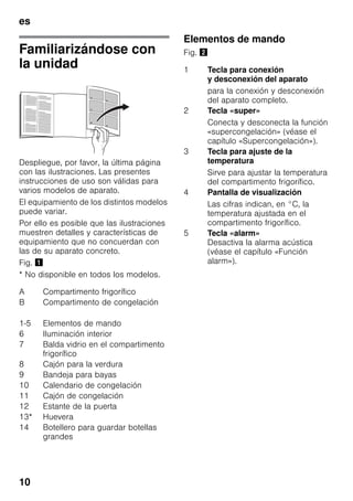 es
10
Familiarizándose con
la unidad
Despliegue, por favor, la última página
con las ilustraciones. Las presentes
instrucciones de uso son válidas para
varios modelos de aparato.
El equipamiento de los distintos modelos
puede variar.
Por ello es posible que las ilustraciones
muestren detalles y características de
equipamiento que no concuerdan con
las de su aparato concreto.
Fig. !
* No disponible en todos los modelos.
Elementos de mando
Fig. "
A Compartimento frigorífico
B Compartimento de congelación
1-5 Elementos de mando
6 Iluminación interior
7 Balda vidrio en el compartimento
frigorífico
8 Cajón para la verdura
9 Bandeja para bayas
10 Calendario de congelación
11 Cajón de congelación
12 Estante de la puerta
13* Huevera
14 Botellero para guardar botellas
grandes
1 Tecla para conexión
y desconexión del aparato
para la conexión y desconexión
del aparato completo.
2 Tecla «super»
Conecta y desconecta la función
«supercongelación» (véase el
capítulo «Supercongelación»).
3 Tecla para ajuste de la
temperatura
Sirve para ajustar la temperatura
del compartimento frigorífico.
4 Pantalla de visualización
Las cifras indican, en °C, la
temperatura ajustada en el
compartimento frigorífico.
5 Tecla «alarm»
Desactiva la alarma acústica
(véase el capítulo «Función
alarm»).
 
