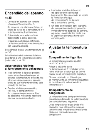es
11
Encendido del aparato
Fig. "
1. Conectar el aparato con la tecla
«Conexión/Desconexión» 1.
Se escucha una alarma acústica, el
piloto de aviso de la temperatura 4 y
la tecla «alarm» 5 se iluminan.
2. Pulsando la tecla «alarm» 5 se
desconecta la señal acústica.
El aparato comienza a refrigerar.
La iluminación interior está conectada
con la puerta abierta.
Se aconseja ajustar una temperatura de
+4 °C.
Los alimentos delicados no deberán
guardarse a una temperatura superior
(más calor) a +4 °C.
Advertencias relativas
al funcionamiento del aparato
■ Tras conectar el aparato pueden
pasar varias horas hasta que se
alcance la temperatura ajustada. No
introducir alimentos en el aparato
antes de que haya transcurrido este
período de tiempo.
■ Gracias al sistema automático
NoFrost, el compartimento
de congelación permanece libre
de escarcha. No siendo necesario
efectuar su desescarchado.
■ Los lados frontales del cuerpo
del aparato son calentados
ligeramente. De este modo se impide
la formación de agua
de condensación en la zona
de la junta de la puerta.
■ En caso de no poder abrir la puerta
del compartimento de congelación
inmediatamente después de cerrarla,
aguardar unos instantes hasta que
la depresión generada haya sido
compensada.
Ajustar la temperatura
Fig. "
Compartimento frigorífico
La temperatura se puede ajustar
de +2 °C a +8 °C.
Pulsar la tecla de ajuste
de la temperatura 3 repetidas veces,
hasta alcanzar el valor que se desea
ajustar en el compartimento frigorífico.
El valor mostrado en último lugar
es memorizado. La temperatura ajustada
se muestra en la indicación de la
temperatura 4.
Compartimento de
congelación
La temperatura del compartimento de
congelación depende de la temperatura
del compartimento frigorífico.
Unas temperaturas bajas (más frío)
ajustadas para el frigorífico originan
también unas temperaturas bajas (más
frío) en el compartimento de
congelación.
 
