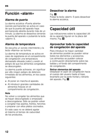 es
12
Función «alarm»
Alarma de puerta
La alarma acústica «Puerta abierta»
(sonido permanente) se activa en caso
de que la puerta del aparato haya
permanecido abierta durante más de un
minuto. La alarma se desactiva cerrando
la puerta del aparato o pulsando la tecla
«alarm» 5.
Alarma de temperatura
Se escucha un sonido intermitente y la
tecla «Alarma» se ilumina.
La alarma de temperatura se activa en
caso de registrarse en el compartimento
de congelación una temperatura
demasiado elevada (calor) y existir el
peligro de que los alimentos congelados
se descongelen.
La alarma puede activarse, sin significar
por ello ningún peligro de deterioro
inmediato de los alimentos, en los casos
siguientes:
■ Al poner en marcha el aparato.
■ Al introducir grandes cantidades de
alimentos frescos en el
compartimento de congelación.
Nota
No volver a congelar los alimentos que
se hayan descongelado o empezado
a descongelarse. Sólo se podrán volver
a congelar tras asarlos, freírlos, hervirlos
o preparar con ellos platos cocinados.
En este caso no se deberá agotar
al máximo el tiempo de caducidad
de los productos.
Desactivar la alarma
Fig. "
Pulsar la tecla «alarm» 5 para desactivar
la alarma acústica.
Capacidad útil
Las indicaciones sobre la capacidad útil
de su aparato figuran en la placa del
mismo. Fig. *
Aprovechar toda la capacidad
de congelación del aparato
Para introducir la mayor cantidad
de alimentos posible se pueden retirar
todos los elementos y accesorios.
Los alimentos se pueden colocar
a continuación directamente sobre las
baldas y el fondo del compartimento
de congelación.
Retirar elementos del aparato
Desplazar el cajón de congelación hacia
el cuerpo del usuario hasta el tope,
levantarlo por la parte frontal y retirarlo
del aparato. Fig. #
 