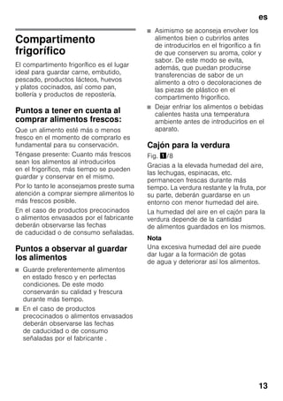 es
13
Compartimento
frigorífico
El compartimento frigorífico es el lugar
ideal para guardar carne, embutido,
pescado, productos lácteos, huevos
y platos cocinados, así como pan,
bollería y productos de repostería.
Puntos a tener en cuenta al
comprar alimentos frescos:
Que un alimento esté más o menos
fresco en el momento de comprarlo es
fundamental para su conservación.
Téngase presente: Cuanto más frescos
sean los alimentos al introducirlos
en el frigorífico, más tiempo se pueden
guardar y conservar en el mismo.
Por lo tanto le aconsejamos preste suma
atención a comprar siempre alimentos lo
más frescos posible.
En el caso de productos precocinados
o alimentos envasados por el fabricante
deberán observarse las fechas
de caducidad o de consumo señaladas.
Puntos a observar al guardar
los alimentos
■ Guarde preferentemente alimentos
en estado fresco y en perfectas
condiciones. De este modo
conservarán su calidad y frescura
durante más tiempo.
■ En el caso de productos
precocinados o alimentos envasados
deberán observarse las fechas
de caducidad o de consumo
señaladas por el fabricante .
■ Asimismo se aconseja envolver los
alimentos bien o cubrirlos antes
de introducirlos en el frigorífico a fin
de que conserven su aroma, color y
sabor. De este modo se evita,
además, que puedan producirse
transferencias de sabor de un
alimento a otro o decoloraciones de
las piezas de plástico en el
compartimento frigorífico.
■ Dejar enfriar los alimentos o bebidas
calientes hasta una temperatura
ambiente antes de introducirlos en el
aparato.
Cajón para la verdura
Fig. !/8
Gracias a la elevada humedad del aire,
las lechugas, espinacas, etc.
permanecen frescas durante más
tiempo. La verdura restante y la fruta, por
su parte, deberán guardarse en un
entorno con menor humedad del aire.
La humedad del aire en el cajón para la
verdura depende de la cantidad
de alimentos guardados en los mismos.
Nota
Una excesiva humedad del aire puede
dar lugar a la formación de gotas
de agua y deteriorar así los alimentos.
 