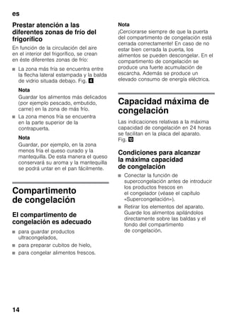 es
14
Prestar atención a las
diferentes zonas de frío del
frigorífico
En función de la circulación del aire
en el interior del frigorífico, se crean
en éste diferentes zonas de frío:
■ La zona más fría se encuentra entre
la flecha lateral estampada y la balda
de vidrio situada debajo. Fig. $
Nota
Guardar los alimentos más delicados
(por ejemplo pescado, embutido,
carne) en la zona de más frío.
■ La zona menos fría se encuentra
en la parte superior de la
contrapuerta.
Nota
Guardar, por ejemplo, en la zona
menos fría el queso curado y la
mantequilla. De esta manera el queso
conservará su aroma y la mantequilla
se podrá untar en el pan fácilmente.
Compartimento
de congelación
El compartimento de
congelación es adecuado
■ para guardar productos
ultracongelados,
■ para preparar cubitos de hielo,
■ para congelar alimentos frescos.
Nota
¡Cerciorarse siempre de que la puerta
del compartimento de congelación está
cerrada correctamente! En caso de no
estar bien cerrada la puerta, los
alimentos se pueden descongelar. En el
compartimento de congelación se
produce una fuerte acumulación de
escarcha. Además se produce un
elevado consumo de energía eléctrica.
Capacidad máxima de
congelación
Las indicaciones relativas a la máxima
capacidad de congelación en 24 horas
se facilitan en la placa del aparato.
Fig. *
Condiciones para alcanzar
la máxima capacidad
de congelación
■ Conectar la función de
supercongelación antes de introducir
los productos frescos en
el congelador (véase el capítulo
«Supercongelación»).
■ Retirar los elementos del aparato.
Guarde los alimentos apilándolos
directamente sobre las baldas y el
fondo del compartimento
de congelación.
 