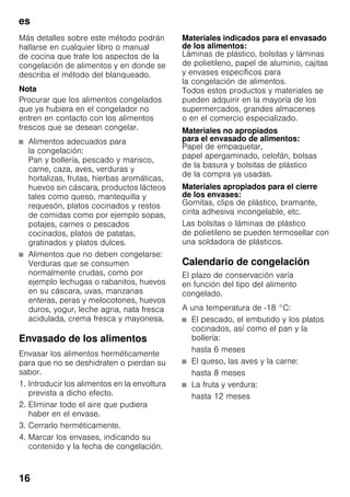 es
16
Más detalles sobre este método podrán
hallarse en cualquier libro o manual
de cocina que trate los aspectos de la
congelación de alimentos y en donde se
describa el método del blanqueado.
Nota
Procurar que los alimentos congelados
que ya hubiera en el congelador no
entren en contacto con los alimentos
frescos que se desean congelar.
■ Alimentos adecuados para
la congelación:
Pan y bollería, pescado y marisco,
carne, caza, aves, verduras y
hortalizas, frutas, hierbas aromáticas,
huevos sin cáscara, productos lácteos
tales como queso, mantequilla y
requesón, platos cocinados y restos
de comidas como por ejemplo sopas,
potajes, carnes o pescados
cocinados, platos de patatas,
gratinados y platos dulces.
■ Alimentos que no deben congelarse:
Verduras que se consumen
normalmente crudas, como por
ejemplo lechugas o rabanitos, huevos
en su cáscara, uvas, manzanas
enteras, peras y melocotones, huevos
duros, yogur, leche agria, nata fresca
acidulada, crema fresca y mayonesa.
Envasado de los alimentos
Envasar los alimentos herméticamente
para que no se deshidraten o pierdan su
sabor.
1. Introducir los alimentos en la envoltura
prevista a dicho efecto.
2. Eliminar todo el aire que pudiera
haber en el envase.
3. Cerrarlo herméticamente.
4. Marcar los envases, indicando su
contenido y la fecha de congelación.
Materiales indicados para el envasado
de los alimentos:
Láminas de plástico, bolsitas y láminas
de polietileno, papel de aluminio, cajitas
y envases específicos para
la congelación de alimentos.
Todos estos productos y materiales se
pueden adquirir en la mayoría de los
supermercados, grandes almacenes
o en el comercio especializado.
Materiales no apropiados
para el envasado de alimentos:
Papel de empaquetar,
papel apergaminado, celofán, bolsas
de la basura y bolsitas de plástico
de la compra ya usadas.
Materiales apropiados para el cierre
de los envases:
Gomitas, clips de plástico, bramante,
cinta adhesiva incongelable, etc.
Las bolsitas o láminas de plástico
de polietileno se pueden termosellar con
una soldadora de plásticos.
Calendario de congelación
El plazo de conservación varía
en función del tipo del alimento
congelado.
A una temperatura de -18 °C:
■ El pescado, el embutido y los platos
cocinados, así como el pan y la
bollería:
hasta 6 meses
■ El queso, las aves y la carne:
hasta 8 meses
■ La fruta y verdura:
hasta 12 meses
 