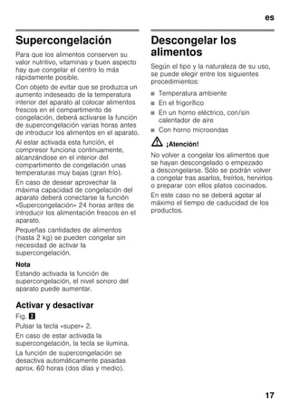 es
17
Supercongelación
Para que los alimentos conserven su
valor nutritivo, vitaminas y buen aspecto
hay que congelar el centro lo más
rápidamente posible.
Con objeto de evitar que se produzca un
aumento indeseado de la temperatura
interior del aparato al colocar alimentos
frescos en el compartimento de
congelación, deberá activarse la función
de supercongelación varias horas antes
de introducir los alimentos en el aparato.
Al estar activada esta función, el
compresor funciona continuamente,
alcanzándose en el interior del
compartimento de congelación unas
temperaturas muy bajas (gran frío).
En caso de desear aprovechar la
máxima capacidad de congelación del
aparato deberá conectarse la función
«Supercongelación» 24 horas antes de
introducir los alimentación frescos en el
aparato.
Pequeñas cantidades de alimentos
(hasta 2 kg) se pueden congelar sin
necesidad de activar la
supercongelación.
Nota
Estando activada la función de
supercongelación, el nivel sonoro del
aparato puede aumentar.
Activar y desactivar
Fig. "
Pulsar la tecla «super» 2.
En caso de estar activada la
supercongelación, la tecla se ilumina.
La función de supercongelación se
desactiva automáticamente pasadas
aprox. 60 horas (dos días y medio).
Descongelar los
alimentos
Según el tipo y la naturaleza de su uso,
se puede elegir entre los siguientes
procedimientos:
■ Temperatura ambiente
■ En el frigorífico
■ En un horno eléctrico, con/sin
calentador de aire
■ Con horno microondas
m ¡Atención!
No volver a congelar los alimentos que
se hayan descongelado o empezado
a descongelarse. Sólo se podrán volver
a congelar tras asarlos, freírlos, hervirlos
o preparar con ellos platos cocinados.
En este caso no se deberá agotar al
máximo el tiempo de caducidad de los
productos.
 