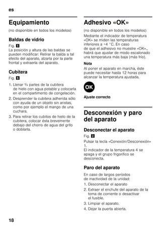 es
18
Equipamiento
(no disponible en todos los modelos)
Baldas de vidrio
Fig. %
La posición y altura de las baldas se
pueden modificar: Retirar la balda a tal
efecto del aparato, alzarla por la parte
frontal y extraerla del aparato.
Cubitera
Fig. &
1. Llenar ¾ partes de la cubitera
de hielo con agua potable y colocarla
en el compartimento de congelación.
2. Desprender la cubitera adherida sólo
con ayuda de un objeto sin aristas,
como por ejemplo el mango de una
cuchara.
3. Para retirar los cubitos de hielo de la
cubitera, colocar ésta brevemente
debajo del chorro de agua del grifo
o doblarla.
Adhesivo «OK»
(no disponible en todos los modelos)
Mediante el indicador de temperatura
«OK» se miden las temperaturas
inferiores a +4 °C. En caso
de que el adhesivo no muestre «OK».,
habrá que ajustar de modo escalonado
una temperatura más baja (más frío).
Nota
Al poner el aparato en marcha, éste
puede necesitar hasta 12 horas para
alcanzar la temperatura ajustada.
Ajuste correcto
Desconexión y paro
del aparato
Desconectar el aparato
Fig. "
Pulsar la tecla «Conexión/Desconexión»
1.
El indicador de la temperatura 4 se
apaga y el grupo frigorifico se
desconecta.
Paro del aparato
En caso de largos períodos
de inactividad de la unidad:
1. Desconectar el aparato
2. Extraer el enchufe del aparato de la
toma de corriente o desactivar
el fusible.
3. Limpiar el aparato.
4. Dejar la puerta abierta.
 