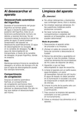 es
19
Al desescarchar el
aparato
Desescarchado automático
del frigorífico
Durante el funcionamiento del grupo
frigorífico se forman gotas
de agua o escarcha sobre la pared
posterior del frigorífico. Esto es un
fenómeno perfectamente normal y es
debido a razones técnicas. No es
necesario raspar la escarcha ni secar las
gotas de agua. El panel posterior
(evaporador) del aparato se
desescarcha automáticamente. El agua
de descongelación es recogida
en la canaleta de desagüe, Fig. '. El
agua de descongelación es
transportada, a través de la canaleta
de desagüe, al grupo frigorífico, donde
se evapora.
Nota
Mantenga siempre limpios la canaleta de
desagüe y el orificio de drenaje a fin de
que el agua de descongelación pueda
fluir siempre libremente.
Compartimento
de congelación
Gracias al sistema automático
NoFrost, el compartimento
de congelación permanece libre
de escarcha, no siendo necesario
efectuar su desescarchado. Por ello no
hay que realizar el desescarchado
del mismo.
Limpieza del aparato
m ¡Atención!
■ No utilizar detergentes y disolventes
que contengan arena, cloro o ácidos.
■ No emplear esponjas abrasivas. En
las superficies metálicas podría
producirse corrosión.
■ No lavar nunca las bandejas,
compartimentos o estantes del
aparato en el lavavajillas. ¡Las piezas
pueden deformarse!
Modo de proceder:
1. Desconectar el aparato antes
de proceder a su limpieza.
2. ¡Extraer el cable de conexión de la
toma de corriente o desconectar el
fusible!
3. Retirar los alimentos y guardarlos en
un lugar lo más frío posible. Colocar
sobre los alimentos los acumuladores
de frío (caso de disponer de ellos).
4. Aguardar a que se haya
descongelado la capa de escarcha.
5. Limpiar el aparato con un paño suave,
agua templada y un poco
de lavavajillas manual con pH neutro.
El agua de lavado no debe penetrar
en la iluminación ni acceder a la zona
de evaporación a través del orificio
de drenaje.
6. Limpiar la junta de la puerta solo con
agua clara, secándola bien
a continuación.
7. Tras concluir la limpieza del aparato,
conectarlo a la red y ponerlo
en funcionamiento.
8. Volver a introducir los alimentos en el
aparato.
 