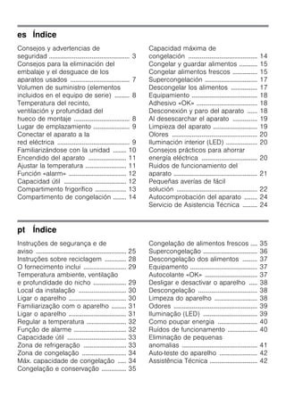es Índice
Consejos y advertencias de
seguridad ................................................. 3
Consejos para la eliminación del
embalaje y el desguace de los
aparatos usados .................................... 7
Volumen de suministro (elementos
incluidos en el equipo de serie) ......... 8
Temperatura del recinto,
ventilación y profundidad del
hueco de montaje .................................. 8
Lugar de emplazamiento ...................... 9
Conectar el aparato a la
red eléctrica ............................................ 9
Familiarizándose con la unidad ........ 10
Encendido del aparato ....................... 11
Ajustar la temperatura ......................... 11
Función «alarm» ................................... 12
Capacidad útil ...................................... 12
Compartimento frigorífico ................... 13
Compartimento de congelación ........ 14
Capacidad máxima de
congelación .......................................... 14
Congelar y guardar alimentos ........... 15
Congelar alimentos frescos ............... 15
Supercongelación ................................ 17
Descongelar los alimentos ................ 17
Equipamiento ........................................ 18
Adhesivo «OK» ..................................... 18
Desconexión y paro del aparato ...... 18
Al desescarchar el aparato ............... 19
Limpieza del aparato ........................... 19
Olores .................................................... 20
Iluminación interior (LED) ................... 20
Consejos prácticos para ahorrar
energía eléctrica .................................. 20
Ruidos de funcionamiento del
aparato ................................................... 21
Pequeñas averías de fácil
solución ................................................. 22
Autocomprobación del aparato ........ 24
Servicio de Asistencia Técnica ......... 24
pt Índice
Instruções de segurança e de
aviso ....................................................... 25
Instruções sobre reciclagem ............. 28
O fornecimento inclui .......................... 29
Temperatura ambiente, ventilação
e profundidade do nicho .................... 29
Local da instalação ............................. 30
Ligar o aparelho ................................... 30
Familiarização com o aparelho ......... 31
Ligar o aparelho ................................... 31
Regular a temperatura ........................ 32
Função de alarme ................................ 32
Capacidade útil .................................... 33
Zona de refrigeração .......................... 33
Zona de congelação ........................... 34
Máx. capacidade de congelação ..... 34
Congelação e conservação ............... 35
Congelação de alimentos frescos .... 35
Supercongelação ................................. 36
Descongelação dos alimentos ......... 37
Equipamento ......................................... 37
Autocolante «OK» ................................ 37
Desligar e desactivar o aparelho ..... 38
Descongelação .................................... 38
Limpeza do aparelho .......................... 38
Odores ................................................... 39
Iluminação (LED) ................................. 39
Como poupar energia ........................ 40
Ruídos de funcionamento .................. 40
Eliminação de pequenas
anomalias .............................................. 41
Auto-teste do aparelho ....................... 42
Assistência Técnica ............................. 42
 