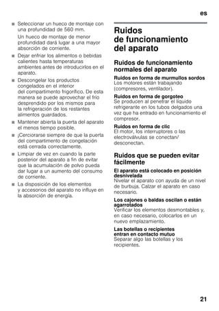 es
21
■ Seleccionar un hueco de montaje con
una profundidad de 560 mm.
Un hueco de montaje de menor
profundidad dará lugar a una mayor
absorción de corriente.
■ Dejar enfriar los alimentos o bebidas
calientes hasta temperaturas
ambientes antes de introducirlos en el
aparato.
■ Descongelar los productos
congelados en el interior
del compartimento frigorífico. De esta
manera se puede aprovechar el frío
desprendido por los mismos para
la refrigeración de los restantes
alimentos guardados.
■ Mantener abierta la puerta del aparato
el menos tiempo posible.
■ ¡Cerciorarse siempre de que la puerta
del compartimento de congelación
está cerrada correctamente.
■ Limpiar de vez en cuando la parte
posterior del aparato a fin de evitar
que la acumulación de polvo pueda
dar lugar a un aumento del consumo
de corriente.
■ La disposición de los elementos
y accesorios del aparato no influye en
la absorción de energía.
Ruidos
de funcionamiento
del aparato
Ruidos de funcionamiento
normales del aparato
Ruidos en forma de murmullos sordos
Los motores están trabajando
(compresores, ventilador).
Ruidos en forma de gorgoteo
Se producen al penetrar el líquido
refrigerante en los tubos delgados una
vez que ha entrado en funcionamiento el
compresor.
Ruidos en forma de clic
El motor, los interruptores o las
electroválvulas se conectan/
desconectan.
Ruidos que se pueden evitar
fácilmente
El aparato está colocado en posición
desnivelada
Nivelar el aparato con ayuda de un nivel
de burbuja. Calzar el aparato en caso
necesario.
Los cajones o baldas oscilan o están
agarrotados
Verificar los elementos desmontables y,
en caso necesario, colocarlos en un
nuevo emplazamiento.
Las botellas o recipientes
entran en contacto mutuo
Separar algo las botellas y los
recipientes.
 