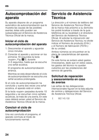 es
24
Autocomprobación del
aparato
Su aparato dispone de un programa
automático de autocomprobación que le
muestra las causas de las posibles
averías; éstas sólo pueden ser
subsanadas por el Servicio de Asistencia
Técnica Oficial de la marca.
Iniciar el ciclo de
autocomprobación del aparato
1. Desconectar el aparato y aguardar
cinco minutos.
2. Conectar el aparato y accionar en los
primeros 10 segundos la tecla
«super», Fig. "/2, durante
3–5 segundos, hasta que se escuche
una señal acústica.
El programa de autocomprobación
arranca.
Mientras se esta desarrollando el ciclo
de autocomprobación se escucha una
señal acústica prolongada.
Si el ciclo de autocomprobación ha
concluido y suena dos veces una señal
acústica, el aparato está en orden.
Si la tecla «super» parpadea durante 10
segundos y se escuchan cinco señales
acústicas, se trata de una avería. En este
caso deberá avisar usted al Servicio de
Asistencia Técnica Oficial de la marca.
Concluir el ciclo de
autocomprobación
Una vez concluido el programa, el
aparato conmuta al modo de
funcionamiento normal.
Servicio de Asistencia
Técnica
La dirección y el número de teléfono del
Servicio de Asistencia Técnica Oficial
de la marca más próximo a su domicilio
los podrá localizar a través de la guía
telefónica de su localidad o el directorio
del Servicio de Asistencia Técnica
Oficial. Al solicitar la intervención del
Servicio de Asistencia Técnica, no olvide
indicar el Número de producto (E-Nr.)
y el Número de fabricación (FD-Nr.)
de su unidad.
Ambos números se encuentran en la
placa de características del aparato.
Fig. *
De este forma se evitará usted gastos
innecesarios, dado que en estos casos,
los gastos del técnico no quedan
cubiertos por las prestaciones del
servicio de garantía.
Solicitud de reparación
y asesoramiento en caso
de averías
Las señas de las delegaciones
internacionales figuran en la lista adjunta
de centros y delegaciones del Servicio
de Asistencia Técnica Oficial.
E 902 145 150
 