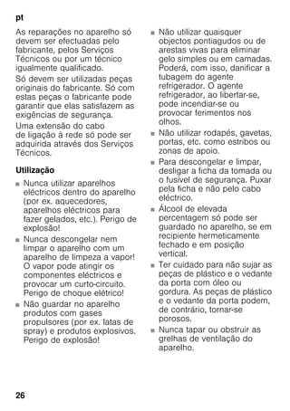 pt
26
As reparações no aparelho só
devem ser efectuadas pelo
fabricante, pelos Serviços
Técnicos ou por um técnico
igualmente qualificado.
Só devem ser utilizadas peças
originais do fabricante. Só com
estas peças o fabricante pode
garantir que elas satisfazem as
exigências de segurança.
Uma extensão do cabo
de ligação à rede só pode ser
adquirida através dos Serviços
Técnicos.
Utilização
■ Nunca utilizar aparelhos
eléctricos dentro do aparelho
(por ex. aquecedores,
aparelhos eléctricos para
fazer gelados, etc.). Perigo de
explosão!
■ Nunca descongelar nem
limpar o aparelho com um
aparelho de limpeza a vapor!
O vapor pode atingir os
componentes eléctricos e
provocar um curto-circuito.
Perigo de choque elétrico!
■ Não guardar no aparelho
produtos com gases
propulsores (por ex. latas de
spray) e produtos explosivos.
Perigo de explosão!
■ Não utilizar quaisquer
objectos pontiagudos ou de
arestas vivas para eliminar
gelo simples ou em camadas.
Poderá, com isso, danificar a
tubagem do agente
refrigerador. O agente
refrigerador, ao libertar-se,
pode incendiar-se ou
provocar ferimentos nos
olhos.
■ Não utilizar rodapés, gavetas,
portas, etc. como estribos ou
zonas de apoio.
■ Para descongelar e limpar,
desligar a ficha da tomada ou
o fusível de segurança. Puxar
pela ficha e não pelo cabo
eléctrico.
■ Álcool de elevada
percentagem só pode ser
guardado no aparelho, se em
recipiente hermeticamente
fechado e em posição
vertical.
■ Ter cuidado para não sujar as
peças de plástico e o vedante
da porta com óleo ou
gordura. As peças de plástico
e o vedante da porta podem,
de contrário, tornar-se
porosos.
■ Nunca tapar ou obstruir as
grelhas de ventilação do
aparelho.
 