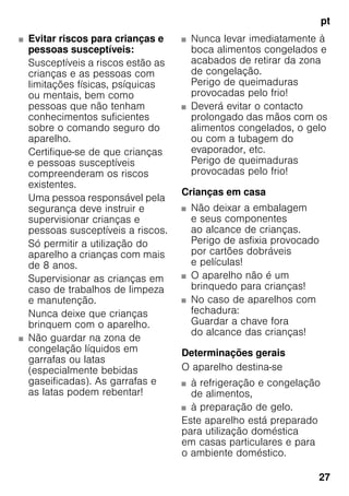 pt
27
■ Evitar riscos para crianças e
pessoas susceptíveis:
Susceptíveis a riscos estão as
crianças e as pessoas com
limitações físicas, psíquicas
ou mentais, bem como
pessoas que não tenham
conhecimentos suficientes
sobre o comando seguro do
aparelho.
Certifique-se de que crianças
e pessoas susceptíveis
compreenderam os riscos
existentes.
Uma pessoa responsável pela
segurança deve instruir e
supervisionar crianças e
pessoas susceptíveis a riscos.
Só permitir a utilização do
aparelho a crianças com mais
de 8 anos.
Supervisionar as crianças em
caso de trabalhos de limpeza
e manutenção.
Nunca deixe que crianças
brinquem com o aparelho.
■ Não guardar na zona de
congelação líquidos em
garrafas ou latas
(especialmente bebidas
gaseificadas). As garrafas e
as latas podem rebentar!
■ Nunca levar imediatamente à
boca alimentos congelados e
acabados de retirar da zona
de congelação.
Perigo de queimaduras
provocadas pelo frio!
■ Deverá evitar o contacto
prolongado das mãos com os
alimentos congelados, o gelo
ou com a tubagem do
evaporador, etc.
Perigo de queimaduras
provocadas pelo frio!
Crianças em casa
■ Não deixar a embalagem
e seus componentes
ao alcance de crianças.
Perigo de asfixia provocado
por cartões dobráveis
e películas!
■ O aparelho não é um
brinquedo para crianças!
■ No caso de aparelhos com
fechadura:
Guardar a chave fora
do alcance das crianças!
Determinações gerais
O aparelho destina-se
■ à refrigeração e congelação
de alimentos,
■ à preparação de gelo.
Este aparelho está preparado
para utilização doméstica
em casas particulares e para
o ambiente doméstico.
 