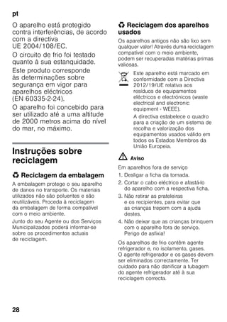 pt
28
O aparelho está protegido
contra interferências, de acordo
com a directiva
UE 2004/108/EC.
O circuito de frio foi testado
quanto à sua estanquidade.
Este produto corresponde
às determinações sobre
segurança em vigor para
aparelhos eléctricos
(EN 60335-2-24).
O aparelho foi concebido para
ser utilizado até a uma altitude
de 2000 metros acima do nível
do mar, no máximo.
Instruções sobre
reciclagem
* Reciclagem da embalagem
A embalagem protege o seu aparelho
de danos no transporte. Os materiais
utilizados não são poluentes e são
reutilizáveis. Proceda à reciclagem
da embalagem de forma compatível
com o meio ambiente.
Junto do seu Agente ou dos Serviços
Municipalizados poderá informar-se
sobre os procedimentos actuais
de reciclagem.
* Reciclagem dos aparelhos
usados
Os aparelhos antigos não são lixo sem
qualquer valor! Através duma reciclagem
compatível com o meio ambiente,
podem ser recuperadas matérias primas
valiosas.
m Aviso
Em aparelhos fora de serviço
1. Desligar a ficha da tomada.
2. Cortar o cabo eléctrico e afastá-lo
do aparelho com a respectiva ficha.
3. Não retirar as prateleiras
e os recipientes, para evitar que
as crianças trepem com a ajuda
destes.
4. Não deixar que as crianças brinquem
com o aparelho fora de serviço.
Perigo de asfixia!
Os aparelhos de frio contêm agente
refrigerador e, no isolamento, gases.
O agente refrigerador e os gases devem
ser eliminados correctamente. Ter
cuidado para não danificar a tubagem
do agente refrigerador até à sua
reciclagem correcta.
Este aparelho está marcado em
conformidade com a Directiva
2012/19/UE relativa aos
resíduos de equipamentos
eléctricos e electrónicos (waste
electrical and electronic
equipment - WEEE).
A directiva estabelece o quadro
para a criação de um sistema de
recolha e valorização dos
equipamentos usados válido em
todos os Estados Membros da
União Europeia.
 