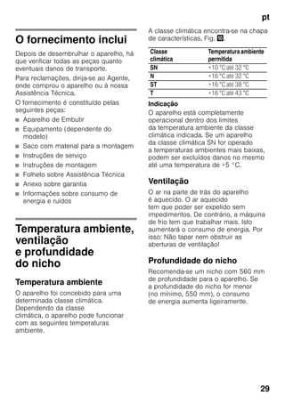pt
29
O fornecimento inclui
Depois de desembrulhar o aparelho, há
que verificar todas as peças quanto
eventuais danos de transporte.
Para reclamações, dirija-se ao Agente,
onde comprou o aparelho ou à nossa
Assistência Técnica.
O fornecimento é constituído pelas
seguintes peças:
■ Aparelho de Embutir
■ Equipamento (dependente do
modelo)
■ Saco com material para a montagem
■ Instruções de serviço
■ Instruções de montagem
■ Folheto sobre Assistência Técnica
■ Anexo sobre garantia
■ Informações sobre consumo de
energia e ruídos
Temperatura ambiente,
ventilação
e profundidade
do nicho
Temperatura ambiente
O aparelho foi concebido para uma
determinada classe climática.
Dependendo da classe
climática, o aparelho pode funcionar
com as seguintes temperaturas
ambiente.
A classe climática encontra-se na chapa
de características, Fig. *.
Indicação
O aparelho está completamente
operacional dentro dos limites
da temperatura ambiente da classe
climática indicada. Se um aparelho
da classe climática SN for operado
a temperaturas ambientes mais baixas,
podem ser excluídos danos no mesmo
até uma temperatura de +5 °C.
Ventilação
O ar na parte de trás do aparelho
é aquecido. O ar aquecido
tem que poder ser expelido sem
impedimentos. De contrário, a máquina
de frio tem que trabalhar mais. Isto
aumentará o consumo de energia. Por
isso: Não tapar nem obstruir as
aberturas de ventilação!
Profundidade do nicho
Recomenda-se um nicho com 560 mm
de profundidade para o aparelho. Se
a profundidade do nicho for menor
(no mínimo, 550 mm), o consumo
de energia aumenta ligeiramente.
Classe
climática
Temperaturaambiente
permitida
SN +10 °C até 32 °C
N +16 °C até 32 °C
ST +16 °C até 38 °C
T +16 °C até 43 °C
 