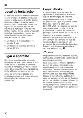 pt
30
Local da instalação
O aparelho deve ser instalado em local
seco e arejado. O local da instalação
não deve estar sujeito à acção directa
dos raios solares nem estar perto
de qualquer fonte de calor, como um
fogão, um aquecedor, etc. Se for
inevitável a instalação junto de uma
fonte de calor, deverá utilizar uma placa
isoladora adequada ou manter as
seguintes distâncias mínimas em
relação à fonte de calor:
■ Em relação a fogões eléctricos
e a gás 3 cm.
■ Em relação a fogões a óleo ou a
carvão 30 cm.
Ligar o aparelho
Depois do aparelho estar instalado,
dever-se-á esperar, pelo menos, 1 hora,
antes de pôr o aparelho a funcionar.
Durante o transporte, pode acontecer
que o óleo existente no compressor se
tenha infiltrado no sistema de frio.
Antes da primeira colocação em
funcionamento, deverá limpar o interior
do aparelho (ver «Limpeza do
aparelho»).
Ligação eléctrica
A tomada deve situar-se junto do
aparelho e ficar facilmente acessível,
depois da instalação do aparelho.
O aparelho corresponde à classe
de protecção I. Ligar o aparelho a uma
tomada de corrente alterna de
220–240 V/50 Hz instalada de acordo
com as normas e com fio de terra.
A tomada de corrente tem que estar
protegida por um fusível de 10 até 16 A.
No caso de aparelhos, que vão
funcionar em países fora da Europa, há
que verificar, se a tensão e o tipo de
energia indicados coincidem com
os valores da sua instalação doméstica.
Estas indicações constam da placa
de características, Fig. *
m Aviso
O aparelho não deve, de forma alguma,
ser ligado a uma tomada electrónica de
poupança de energia.
Para utilização dos nossos aparelhos
podem ser usados conversores de
condução de rede e de condução
sinusoidal. Conversores condutores de
rede são utilizados em instalações
fotovoltáicas, que são directamente
ligadas à rede eléctrica pública. Em
caso de soluções em forma de ilha (por
ex. no caso de barcos ou de cabanas de
montanha), que não dispõem de
qualquer ligação à rede pública, devem
ser utilizados conversores de condução
sinusoidal.
 