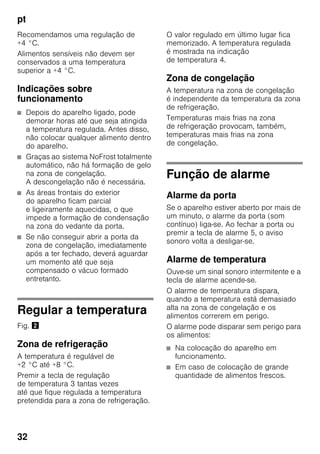 pt
32
Recomendamos uma regulação de
+4 °C.
Alimentos sensíveis não devem ser
conservados a uma temperatura
superior a +4 °C.
Indicações sobre
funcionamento
■ Depois do aparelho ligado, pode
demorar horas até que seja atingida
a temperatura regulada. Antes disso,
não colocar qualquer alimento dentro
do aparelho.
■ Graças ao sistema NoFrost totalmente
automático, não há formação de gelo
na zona de congelação.
A descongelação não é necessária.
■ As áreas frontais do exterior
do aparelho ficam parcial
e ligeiramente aquecidas, o que
impede a formação de condensação
na zona do vedante da porta.
■ Se não conseguir abrir a porta da
zona de congelação, imediatamente
após a ter fechado, deverá aguardar
um momento até que seja
compensado o vácuo formado
entretanto.
Regular a temperatura
Fig. "
Zona de refrigeração
A temperatura é regulável de
+2 °C até +8 °C.
Premir a tecla de regulação
de temperatura 3 tantas vezes
até que fique regulada a temperatura
pretendida para a zona de refrigeração.
O valor regulado em último lugar fica
memorizado. A temperatura regulada
é mostrada na indicação
de temperatura 4.
Zona de congelação
A temperatura na zona de congelação
é independente da temperatura da zona
de refrigeração.
Temperaturas mais frias na zona
de refrigeração provocam, também,
temperaturas mais frias na zona
de congelação.
Função de alarme
Alarme da porta
Se o aparelho estiver aberto por mais de
um minuto, o alarme da porta (som
contínuo) liga-se. Ao fechar a porta ou
premir a tecla de alarme 5, o aviso
sonoro volta a desligar-se.
Alarme de temperatura
Ouve-se um sinal sonoro intermitente e a
tecla de alarme acende-se.
O alarme de temperatura dispara,
quando a temperatura está demasiado
alta na zona de congelação e os
alimentos correrem em perigo.
O alarme pode disparar sem perigo para
os alimentos:
■ Na colocação do aparelho em
funcionamento.
■ Em caso de colocação de grande
quantidade de alimentos frescos.
 