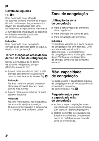 pt
34
Gaveta de legumes
Fig. !/8
Com humidade do ar elevada
os legumes de folha mantêm-se frescos
durante mais tempo. Legumes e frutos
devem ser conservados com uma
humidade do ar ligeiramente mais baixa.
A humidade do ar na gaveta de legumes
está dependente da quantidade
de alimentos guardados.
Indicação
Uma humidade do ar demasiado
elevada pode provocar gotas de água e,
devido a isso, putrefação.
Ter em atenção as áreas de frio
dentro da zona de refrigeração
Devido à circulação de ar dentro
da zona de refrigeração, surgem
diferentes áreas de frio:
■ A zona mais fria situa-se entre a seta
gravada lateralmente e a prateleira
de vidro imediatamente abaixo. Fig. $
Indicação
Na área mais fria, poderá conservar
alimentos sensíveis, (por ex. peixe,
carnes frias, carne).
■ A zona mais quente situa-se na parte
superior da porta.
Indicação
Na zona mais quente, poderá guardar,
por exemplo, queijo e manteiga.
O queijo conserva assim o seu aroma
e a manteiga fica fácil para barrar.
Zona de congelação
Utilização da zona
de congelação
■ Para a conservação de alimentos
ultracongelados.
■ Para produção de cubos de gelo.
■ Para congelação de alimentos.
Indicação
É importante verificar, se a porta da zona
de congelação fica bem fechada. Com
a porta aberta, os alimentos
descongelam. O compartimento
de congelação forma muito gelo. Além
disso: Verifica-se um desperdício
de energia, devido ao seu consumo
elevado!
Máx. capacidade
de congelação
Os dados sobre a capacidade máxima
de congelação em 24 horas podem ser
encontrados na chapa
de características. Fig. *
Requerimentos para
a capacidade máx.
de congelação
■ Activar a supercongelação, antes
da colocação dos produtos frescos
(ver capítulo «Supercongelação»).
■ Retirar elementos do equipamento.
Empilhe os alimentos directamente
sobre as prateleiras e na base da
zona de congelação.
 