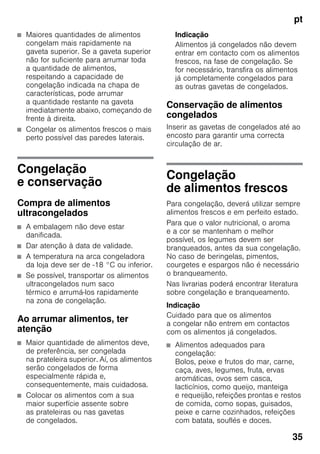 pt
35
■ Maiores quantidades de alimentos
congelam mais rapidamente na
gaveta superior. Se a gaveta superior
não for suficiente para arrumar toda
a quantidade de alimentos,
respeitando a capacidade de
congelação indicada na chapa de
características, pode arrumar
a quantidade restante na gaveta
imediatamente abaixo, começando de
frente à direita.
■ Congelar os alimentos frescos o mais
perto possível das paredes laterais.
Congelação
e conservação
Compra de alimentos
ultracongelados
■ A embalagem não deve estar
danificada.
■ Dar atenção à data de validade.
■ A temperatura na arca congeladora
da loja deve ser de -18 °C ou inferior.
■ Se possível, transportar os alimentos
ultracongelados num saco
térmico e arrumá-los rapidamente
na zona de congelação.
Ao arrumar alimentos, ter
atenção
■ Maior quantidade de alimentos deve,
de preferência, ser congelada
na prateleira superior. Aí, os alimentos
serão congelados de forma
especialmente rápida e,
consequentemente, mais cuidadosa.
■ Colocar os alimentos com a sua
maior superfície assente sobre
as prateleiras ou nas gavetas
de congelados.
Indicação
Alimentos já congelados não devem
entrar em contacto com os alimentos
frescos, na fase de congelação. Se
for necessário, transfira os alimentos
já completamente congelados para
as outras gavetas de congelados.
Conservação de alimentos
congelados
Inserir as gavetas de congelados até ao
encosto para garantir uma correcta
circulação de ar.
Congelação
de alimentos frescos
Para congelação, deverá utilizar sempre
alimentos frescos e em perfeito estado.
Para que o valor nutricional, o aroma
e a cor se mantenham o melhor
possível, os legumes devem ser
branqueados, antes da sua congelação.
No caso de beringelas, pimentos,
courgetes e espargos não é necessário
o branqueamento.
Nas livrarias poderá encontrar literatura
sobre congelação e branqueamento.
Indicação
Cuidado para que os alimentos
a congelar não entrem em contactos
com os alimentos já congelados.
■ Alimentos adequados para
congelação:
Bolos, peixe e frutos do mar, carne,
caça, aves, legumes, fruta, ervas
aromáticas, ovos sem casca,
lacticínios, como queijo, manteiga
e requeijão, refeições prontas e restos
de comida, como sopas, guisados,
peixe e carne cozinhados, refeições
com batata, souflés e doces.
 