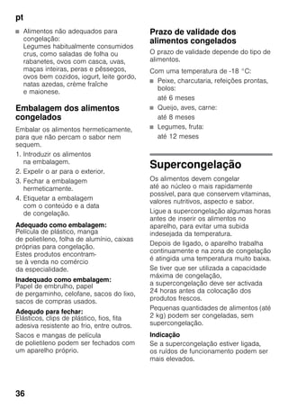 pt
36
■ Alimentos não adequados para
congelação:
Legumes habitualmente consumidos
crus, como saladas de folha ou
rabanetes, ovos com casca, uvas,
maças inteiras, peras e pêssegos,
ovos bem cozidos, iogurt, leite gordo,
natas azedas, crème fraîche
e maionese.
Embalagem dos alimentos
congelados
Embalar os alimentos hermeticamente,
para que não percam o sabor nem
sequem.
1. Introduzir os alimentos
na embalagem.
2. Expelir o ar para o exterior.
3. Fechar a embalagem
hermeticamente.
4. Etiquetar a embalagem
com o conteúdo e a data
de congelação.
Adequado como embalagem:
Película de plástico, manga
de polietileno, folha de alumínio, caixas
próprias para congelação.
Estes produtos encontram-
se à venda no comércio
da especialidade.
Inadequado como embalagem:
Papel de embrulho, papel
de pergaminho, celofane, sacos do lixo,
sacos de compras usados.
Adequdo para fechar:
Elásticos, clips de plástico, fios, fita
adesiva resistente ao frio, entre outros.
Sacos e mangas de película
de polietileno podem ser fechados com
um aparelho próprio.
Prazo de validade dos
alimentos congelados
O prazo de validade depende do tipo de
alimentos.
Com uma temperatura de -18 °C:
■ Peixe, charcutaria, refeições prontas,
bolos:
até 6 meses
■ Queijo, aves, carne:
até 8 meses
■ Legumes, fruta:
até 12 meses
Supercongelação
Os alimentos devem congelar
até ao núcleo o mais rapidamente
possível, para que conservem vitaminas,
valores nutritivos, aspecto e sabor.
Ligue a supercongelação algumas horas
antes de inserir os alimentos no
aparelho, para evitar uma subida
indesejada da temperatura.
Depois de ligado, o aparelho trabalha
continuamente e na zona de congelação
é atingida uma temperatura muito baixa.
Se tiver que ser utilizada a capacidade
máxima de congelação,
a supercongelação deve ser activada
24 horas antes da colocação dos
produtos frescos.
Pequenas quantidades de alimentos (até
2 kg) podem ser congeladas, sem
supercongelação.
Indicação
Se a supercongelação estiver ligada,
os ruídos de funcionamento podem ser
mais elevados.
 
