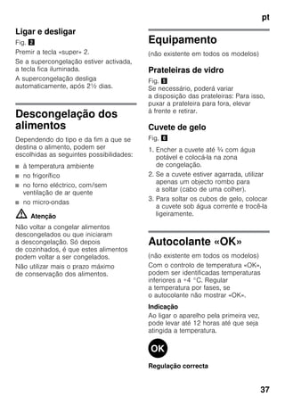 pt
37
Ligar e desligar
Fig. "
Premir a tecla «super» 2.
Se a supercongelação estiver activada,
a tecla fica iluminada.
A supercongelação desliga
automaticamente, após 2½ dias.
Descongelação dos
alimentos
Dependendo do tipo e da fim a que se
destina o alimento, podem ser
escolhidas as seguintes possibilidades:
■ à temperatura ambiente
■ no frigorífico
■ no forno eléctrico, com/sem
ventilação de ar quente
■ no micro-ondas
m Atenção
Não voltar a congelar alimentos
descongelados ou que iniciaram
a descongelação. Só depois
de cozinhados, é que estes alimentos
podem voltar a ser congelados.
Não utilizar mais o prazo máximo
de conservação dos alimentos.
Equipamento
(não existente em todos os modelos)
Prateleiras de vidro
Fig. %
Se necessário, poderá variar
a disposição das prateleiras: Para isso,
puxar a prateleira para fora, elevar
à frente e retirar.
Cuvete de gelo
Fig. &
1. Encher a cuvete até ¾ com água
potável e colocá-la na zona
de congelação.
2. Se a cuvete estiver agarrada, utilizar
apenas um objecto rombo para
a soltar (cabo de uma colher).
3. Para soltar os cubos de gelo, colocar
a cuvete sob água corrente e trocê-la
ligeiramente.
Autocolante «OK»
(não existente em todos os modelos)
Com o controlo de temperatura «OK»,
podem ser identificadas temperaturas
inferiores a +4 °C. Regular
a temperatura por fases, se
o autocolante não mostrar «OK».
Indicação
Ao ligar o aparelho pela primeira vez,
pode levar até 12 horas até que seja
atingida a temperatura.
Regulação correcta
 