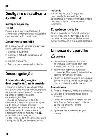 pt
38
Desligar e desactivar o
aparelho
Desligar aparelho
Fig. "
Premir a tecla de Ligar/Desligar 1.
A indicação de temperatura 4 apaga-se
e a máquina de frio desliga-se.
Desactivar o aparelho
Se o aparelho não for utilizado por um
longo período de tempo:
1. Desligar o aparelho.
2. Desligar a ficha da tomada ou os
fusíveis.
3. Limpar o aparelho.
4. Deixar a porta do aparelho aberta.
Descongelação
A zona de refrigeração
descongela automaticamente
Enquanto a máquina de refrigeração
está a funcionar vão-se formando gotas
da água de descongelação ou gelo
na parede posterior da zona
de refrigeração. Isto
é devido ao funcionamento. Não
é necessário limpar as gotas de água
ou de gelo. A parede posterior
descongela automaticamente. A água
da descongelação escorre para
a respectiva tina de recolha, Fig. '.
A partir da calha, a água
da descongelação é encaminhada para
a máquina de frio, onde é evaporada.
Indicação
A calha de recolha da água da
descongelação e o orifício de
escoamento devem ser mantidos limpos,
para que a água possa escorrer
livremente.
Zona de congelação
Graças ao sistema NoFrost totalmente
automático, não há formação de gelo
na zona de congelação. Deixa, assim,
de ser necessária a sua descongelação.
Limpeza do aparelho
m Atenção
■ Não utilizar quaisquer produtos
de limpeza e solventes com teor
abrasivo, de cloro ou ácidos.
■ Não utilizar esponjas abrasivas
ou ásperas. Nas superfícies metálicas
poderia formar-se corrosão.
■ Não lavar prateleiras nem recipientes/
gavetas na máquina de lavar loiça. As
peças podem ficar deformadas.
Procedimento:
1. Antes da limpeza, desligar o aparelho.
2. Desligar a ficha da tomada ou os
fusíveis!
3. Retirar os alimentos e colocá-los em
local fresco. Colocar o acumulador
de frio (se existente) sobre
os alimentos.
4. Aguardar até a camada de gelo
derreter.
 