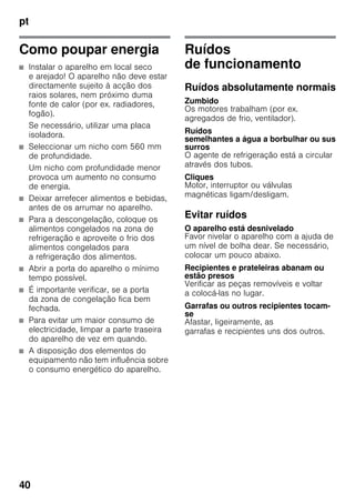 pt
40
Como poupar energia
■ Instalar o aparelho em local seco
e arejado! O aparelho não deve estar
directamente sujeito à acção dos
raios solares, nem próximo duma
fonte de calor (por ex. radiadores,
fogão).
Se necessário, utilizar uma placa
isoladora.
■ Seleccionar um nicho com 560 mm
de profundidade.
Um nicho com profundidade menor
provoca um aumento no consumo
de energia.
■ Deixar arrefecer alimentos e bebidas,
antes de os arrumar no aparelho.
■ Para a descongelação, coloque os
alimentos congelados na zona de
refrigeração e aproveite o frio dos
alimentos congelados para
a refrigeração dos alimentos.
■ Abrir a porta do aparelho o mínimo
tempo possível.
■ É importante verificar, se a porta
da zona de congelação fica bem
fechada.
■ Para evitar um maior consumo de
electricidade, limpar a parte traseira
do aparelho de vez em quando.
■ A disposição dos elementos do
equipamento não tem influência sobre
o consumo energético do aparelho.
Ruídos
de funcionamento
Ruídos absolutamente normais
Zumbido
Os motores trabalham (por ex.
agregados de frio, ventilador).
Ruídos
semelhantes a água a borbulhar ou sus
surros
O agente de refrigeração está a circular
através dos tubos.
Cliques
Motor, interruptor ou válvulas
magnéticas ligam/desligam.
Evitar ruídos
O aparelho está desnivelado
Favor nivelar o aparelho com a ajuda de
um nível de bolha dear. Se necessário,
colocar um pouco abaixo.
Recipientes e prateleiras abanam ou
estão presos
Verificar as peças removíveis e voltar
a colocá-las no lugar.
Garrafas ou outros recipientes tocam-
se
Afastar, ligeiramente, as
garrafas e recipientes uns dos outros.
 