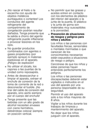 es
5
■ ¡No rascar el hielo o la
escarcha con ayuda de
objetos metálicos
puntiagudos o cortantes! Los
conductos del agente
refrigerante del
compartimento de
congelación podrían resultar
dañados. Tenga presente que
la salida a chorro del agente
refrigerante puede inflamarse
o provocar lesiones en los
ojos.
■ No guardar productos
combinados con agentes o
gases propelentes (por
ejemplo sprays) ni materias
explosivas en el aparato.
¡Peligro de explosión!
■ No utilizar el zócalo, los
cajones o las puertas de la
unidad como reposapiés.
■ Antes de desescarchar o
limpiar el aparato, extraer el
enchufe de conexión de la
toma de corriente de la red o
desconectar el fusible. ¡No
tirar del cable de conexión del
aparato, sino asirlo siempre
por el cuerpo del enchufe!
■ Tenga presente que las
bebidas con un alto grado de
alcohol necesitan envases
con cierre hermético,
debiéndose colocar siempre
en posición vertical.
■ No permitir que las grasas y
aceites entren en contacto
con los elementos de plástico
del interior del aparato o la
junta de la puerta. El plástico
y la junta de goma son
materiales muy susceptibles
a la porosidad.
■ Prevención de situaciones
de riesgos y peligros para
niños y adultos:
Los niños o las personas con
facultades físicas, sensoriales
o mentales mermadas o que
carezcan de los
conocimientos necesarios
están expuestos a situaciones
de riesgo o peligro.
Cerciórese de que los niños y
estas personas hayan
entendido perfectamente los
peligros.
Los niños o las personas
discapacitadas deberán estar
vigilados o instruidos en el
uso del aparato por una
persona responsable de su
seguridad.
Permitir el uso del aparato
solo a los niños mayores de
8 años.
Vigilar a los niños durante los
trabajos de limpieza y
mantenimiento del aparato.
No dejar que los niños
jueguen con el aparato.
 